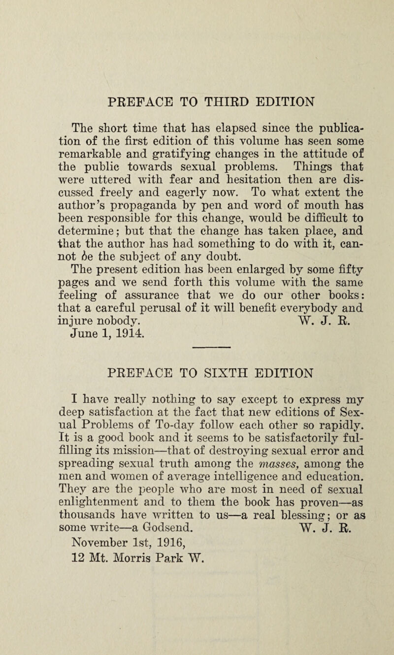 PREFACE TO THIRD EDITION The short time that has elapsed since the publica¬ tion of the first edition of this volume has seen some remarkable and gratifying changes in the attitude of the public towards sexual problems. Things that were uttered with fear and hesitation then are dis¬ cussed freely and eagerly now. To what extent the author’s propaganda by pen and word of mouth has been responsible for this change, would be difficult to determine; but that the change has taken place, and that the author has had something to do with it, can¬ not be the subject of any doubt. The present edition has been enlarged by some fifty pages and we send forth this volume with the same feeling of assurance that we do our other books: that a careful perusal of it will benefit everybody and injure nobody. W. J. R. June 1, 1914. PREFACE TO SIXTH EDITION I have really nothing to say except to express my deep satisfaction at the fact that new editions of Sex¬ ual Problems of To-day follow each other so rapidly. It is a good book and it seems to be satisfactorily ful¬ filling its mission—that of destroying sexual error and spreading sexual truth among the masses, among the men and women of average intelligence and education. They are the people who are most in need of sexual enlightenment and to them the book has proven—as thousands have written to us—a real blessing; or as some write—a Godsend. W. J. R. November 1st, 1916, 12 Mt. Morris Park W.