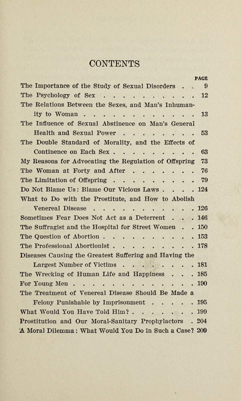 CONTENTS PAGE The Importance of the Study of Sexual Disorders . 9 The Psychology of Sex.12 The Relations Between the Sexes, and Man’s Inhuman¬ ity to Woman.13 The Influence of Sexual Abstinence on Man’s General Health and Sexual Power.53 The Double Standard of Morality, and the Effects of Continence on Each Sex.63 My Reasons for Advocating the Regulation of Offspring 73 The Woman at Forty and After.76 The Limitation of Offspring.79 Do Not Blame Us: Blame Our Vicious Laws .... 124 What to Do with the Prostitute, and How to Abolish Venereal Disease.126 Sometimes Fear Does Not Act as a Deterrent . . . 146 The Suffragist and the Hospital for Street Women . . 150 The Question of Abortion.153 The Professional Abortionist.178 Diseases Causing the Greatest Suffering and Having the Largest Number of Victims.181 The Wrecking of Human Life and Happiness . . . 185 For Young Men.190 The Treatment of Venereal Disease Should Be Made a Felony Punishable by Imprisonment.195 What Would You Have Told Him?.199 Prostitution and Our Moral-Sanitary Prophylactors . 204 A Moral Dilemma: What Would You Do in Such a Case? 209