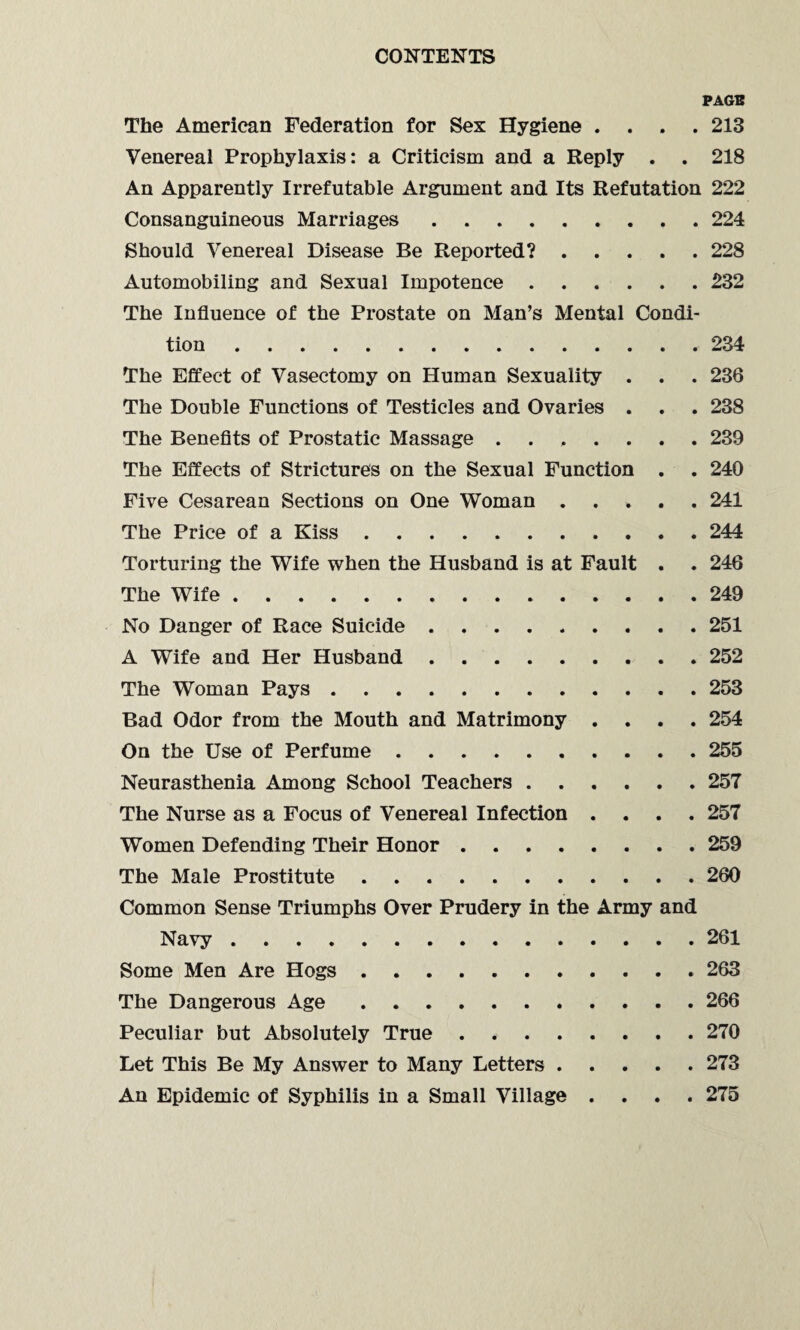 PAGE The American Federation for Sex Hygiene .... 213 Venereal Prophylaxis: a Criticism and a Reply . . 218 An Apparently Irrefutable Argument and Its Refutation 222 Consanguineous Marriages.224 Should Venereal Disease Be Reported?.228 Automobiling and Sexual Impotence.232 The Influence of the Prostate on Man’s Mental Condi¬ tion .234 The Effect of Vasectomy on Human Sexuality . . . 236 The Double Functions of Testicles and Ovaries . . . 238 The Benefits of Prostatic Massage ....... 239 The Effects of Strictures on the Sexual Function . . 240 Five Cesarean Sections on One Woman ..... 241 The Price of a Kiss.244 Torturing the Wife when the Husband is at Fault . . 246 The Wife.249 No Danger of Race Suicide.251 A Wife and Her Husband.252 The Woman Pays.253 Bad Odor from the Mouth and Matrimony .... 254 On the Use of Perfume.255 Neurasthenia Among School Teachers.257 The Nurse as a Focus of Venereal Infection .... 257 Women Defending Their Honor.259 The Male Prostitute.260 Common Sense Triumphs Over Prudery in the Army and Navy.261 Some Men Are Hogs.263 The Dangerous Age.266 Peculiar but Absolutely True.270 Let This Be My Answer to Many Letters.273 An Epidemic of Syphilis in a Small Village .... 275
