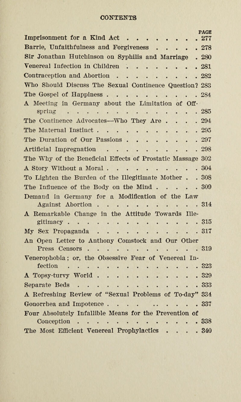 PAGE Imprisonment for a Kind Act.277 Barrie, Unfaithfulness and Forgiveness.278 Sir Jonathan Hutchinson on Syphilis and Marriage . 280 Venereal Infection in Children.281 Contraception and Abortion.282 Who Should Discuss The Sexual Continence Question? 283 The Gospel of Happiness.284 A Meeting in Germany about the Limitation of Off¬ spring .285 The Continence Advocates—Who They Are .... 294 The Maternal Instinct. 295 The Duration of Our Passions.297 Artificial Impregnation.298 The Why of the Beneficial Effects of Prostatic Massage 302 A Story Without a Moral.304 To Lighten the Burden of the Illegitimate Mother . . 308 The Influence of the Body on the Mind.309 Demand in Germany for a Modification of the Law Against Abortion. 314 A Remarkable Change in the Attitude Towards Ille¬ gitimacy .315 My Sex Propaganda.317 An Open Letter to Anthony Comstock and Our Other Press Censors.319 Venerophobia; or, the Obsessive Fear of Venereal In¬ fection .323 A Topsy-turvy World.329 Separate Beds.333 A Refreshing Review of “Sexual Problems of To-day” 334 Gonorrhea and Impotence.337 Four Absolutely Infallible Means for the Prevention of Conception.338 The Most Efficient Venereal Prophylactics .... 340