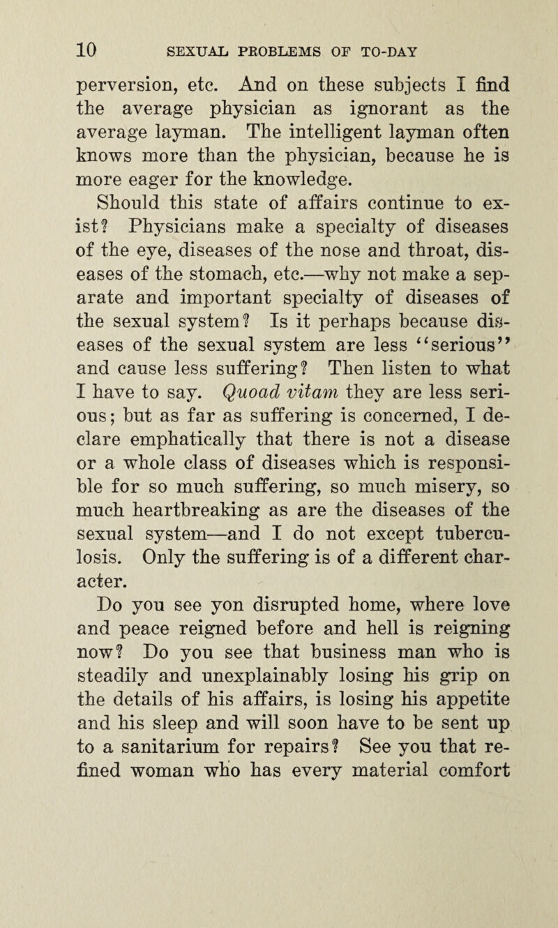 perversion, etc. And on these subjects I find the average physician as ignorant as the average layman. The intelligent layman often knows more than the physician, because he is more eager for the knowledge. Should this state of affairs continue to ex¬ ist? Physicians make a specialty of diseases of the eye, diseases of the nose and throat, dis¬ eases of the stomach, etc.—why not make a sep¬ arate and important specialty of diseases of the sexual system? Is it perhaps because dis¬ eases of the sexual system are less “serious’9 and cause less suffering? Then listen to what I have to say. Quoad vitam they are less seri¬ ous; but as far as suffering is concerned, I de¬ clare emphatically that there is not a disease or a whole class of diseases which is responsi¬ ble for so much suffering, so much misery, so much heartbreaking as are the diseases of the sexual system—and I do not except tubercu¬ losis. Only the suffering is of a different char¬ acter. Do you see yon disrupted home, where love and peace reigned before and hell is reigning now? Do you see that business man who is steadily and unexplainably losing his grip on the details of his affairs, is losing his appetite and his sleep and will soon have to be sent up to a sanitarium for repairs? See you that re¬ fined woman who has every material comfort