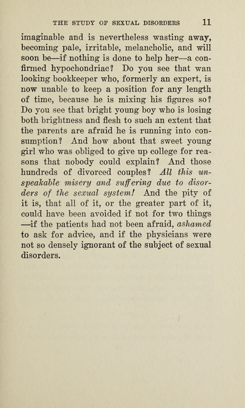 imaginable and is nevertheless wasting away, becoming pale, irritable, melancholic, and will soon be—if nothing is done to help her—a con¬ firmed hypochondriac! Do you see that wan looking bookkeeper who, formerly an expert, is now unable to keep a position for any length of time, because he is mixing his figures so! Do you see that bright young boy who is losing both brightness and flesh to such an extent that the parents are afraid he is running into con¬ sumption! And how about that sweet young girl who was obliged to give up college for rea¬ sons that nobody could explain! And those hundreds of divorced couples! All this un¬ speakable misery and suffering due to disor¬ ders of the sexual system! And the pity of it is, that all of it, or the greater part of it, could have been avoided if not for two things —if the patients had not been afraid, ashamed to ask for advice, and if the physicians were not so densely ignorant of the subject of sexual disorders.