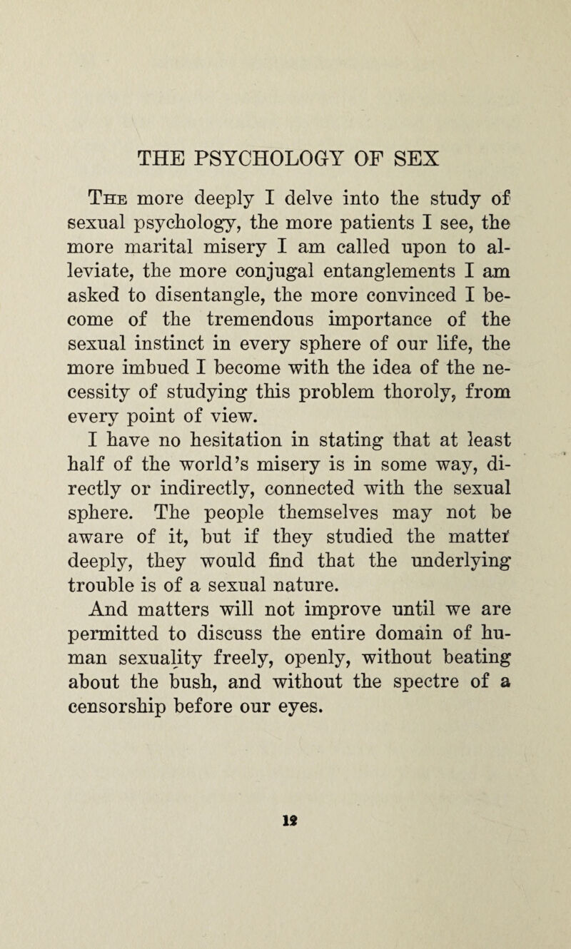 THE PSYCHOLOGY OF SEX The more deeply I delve into the study of sexual psychology, the more patients I see, the more marital misery I am called upon to al¬ leviate, the more conjugal entanglements I am asked to disentangle, the more convinced I be¬ come of the tremendous importance of the sexual instinct in every sphere of our life, the more imbued I become with the idea of the ne¬ cessity of studying this problem thoroly, from every point of view. I have no hesitation in stating that at least half of the world’s misery is in some way, di¬ rectly or indirectly, connected with the sexual sphere. The people themselves may not be aware of it, but if they studied the mattei' deeply, they would find that the underlying trouble is of a sexual nature. And matters will not improve until we are permitted to discuss the entire domain of hu¬ man sexuality freely, openly, without beating about the bush, and without the spectre of a censorship before our eyes. 19