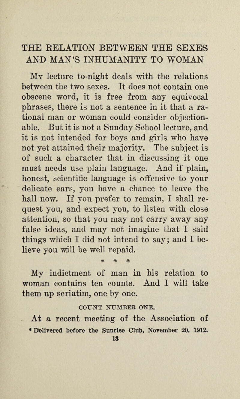 THE RELATION BETWEEN THE SEXES AND MAN’S INHUMANITY TO WOMAN My lecture to-night deals with the relations between the two sexes. It does not contain one obscene word, it is free from any equivocal phrases, there is not a sentence in it that a ra¬ tional man or woman could consider objection¬ able. But it is not a Sunday School lecture, and it is not intended for boys and girls who have not yet attained their majority. The subject is of such a character that in discussing it one must needs use plain language. And if plain, honest, scientific language is offensive to your delicate ears, you have a chance to leave the hall now. If you prefer to remain, I shall re¬ quest you, and expect you, to listen with close attention, so that you may not carry away any false ideas, and may not imagine that I said things which I did not intend to say; and I be¬ lieve you wjill be well repaid. *7V •7vi *7^ My indictment of man in his relation to woman contains ten counts. And I will take them up seriatim, one by one. COUNT NUMBER ONE. At a recent meeting of the Association of * Delivered before the Sunrise Club, November 20, 1912.