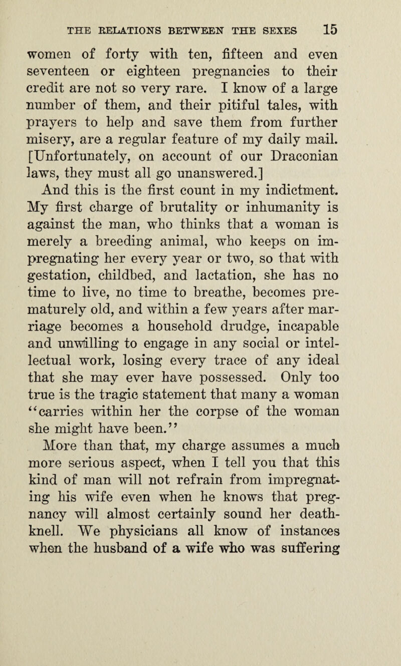 women of forty with ten, fifteen and even seventeen or eighteen pregnancies to their credit are not so very rare. I know of a large number of them, and their pitiful tales, with prayers to help and save them from further misery, are a regular feature of my daily mail. [Unfortunately, on account of our Draconian laws, they must all go unanswered.] And this is the first count in my indictment. My first charge of brutality or inhumanity is against the man, who thinks that a woman is merely a breeding animal, who keeps on im¬ pregnating her every year or two, so that with gestation, childbed, and lactation, she has no time to live, no time to breathe, becomes pre¬ maturely old, and within a few years after mar¬ riage becomes a household drudge, incapable and unwilling to engage in any social or intel¬ lectual work, losing every trace of any ideal that she may ever have possessed. Only too true is the tragic statement that many a woman “ carries within her the corpse of the woman she might have been.” More than that, my charge assumes a much more serious aspect, when I tell you that this kind of man will not refrain from impregnat¬ ing his wife even when he knows that preg¬ nancy will almost certainly sound her death- knell. We physicians all know of instances when the husband of a wife who was suffering