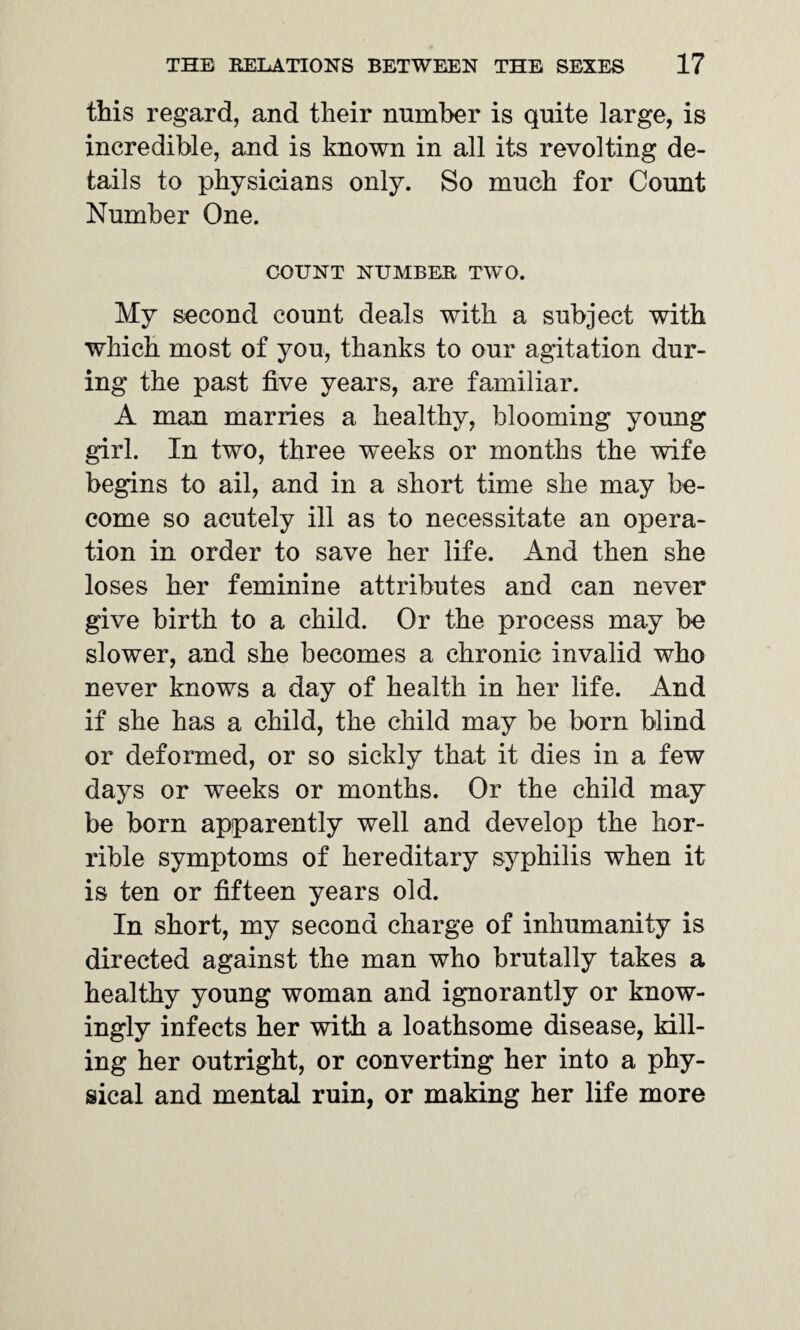 this regard, and their number is quite large, is incredible, and is known in all its revolting de¬ tails to physicians only. So much for Count Number One. COUNT NUMBER TWO. My second count deals with a subject with which most of you, thanks to our agitation dur¬ ing the past five years, are familiar. A man marries a healthy, blooming young girl. In two, three weeks or months the wife begins to ail, and in a short time she may be¬ come so acutely ill as to necessitate an opera¬ tion in order to save her life. And then she loses her feminine attributes and can never give birth to a child. Or the process may be slower, and she becomes a chronic invalid who never knows a day of health in her life. And if she has a child, the child may be born blind or deformed, or so sickly that it dies in a few days or weeks or months. Or the child may be born apparently well and develop the hor¬ rible symptoms of hereditary syphilis when it is ten or fifteen years old. In short, my second charge of inhumanity is directed against the man who brutally takes a healthy young woman and ignorantly or know¬ ingly infects her with a loathsome disease, kill¬ ing her outright, or converting her into a phy¬ sical and mental ruin, or making her life more