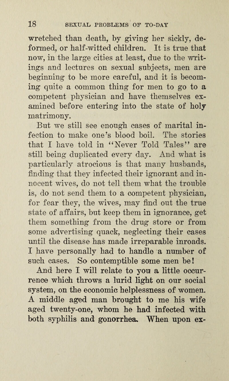 wretched than death, by giving her sickly, de¬ formed, or half-witted children. It is true that now, in the large cities at least, dne to the writ¬ ings and lectures on sexual subjects, men are beginning to be more careful, and it is becom¬ ing quite a common thing for men to go to a competent physician and have themselves ex¬ amined before entering into the state of holy matrimony. But we still see enough cases of marital in¬ fection to make one’s blood boil. The stories that I have told in ‘4Never Told Tales” are still being duplicated every day. And what is particularly atrocious is that many husbands, finding that they infected their ignorant and in¬ nocent wives, do not tell them what the trouble is, do not send them to a competent physician, for fear they, the wives, may find out the true state of affairs, but keep them in ignorance, get them something from the drug store or from some advertising quack, neglecting their cases until the disease has made irreparable inroads. I have personally had to handle a number of such cases. So contemptible some men be! And here I will relate to you a little occur¬ rence which throws a lurid light on our social system, on the economic helplessness of women. A middle aged man brought to me his wife aged twenty-one, whom he had infected with both syphilis and gonorrhea. When upon ex-