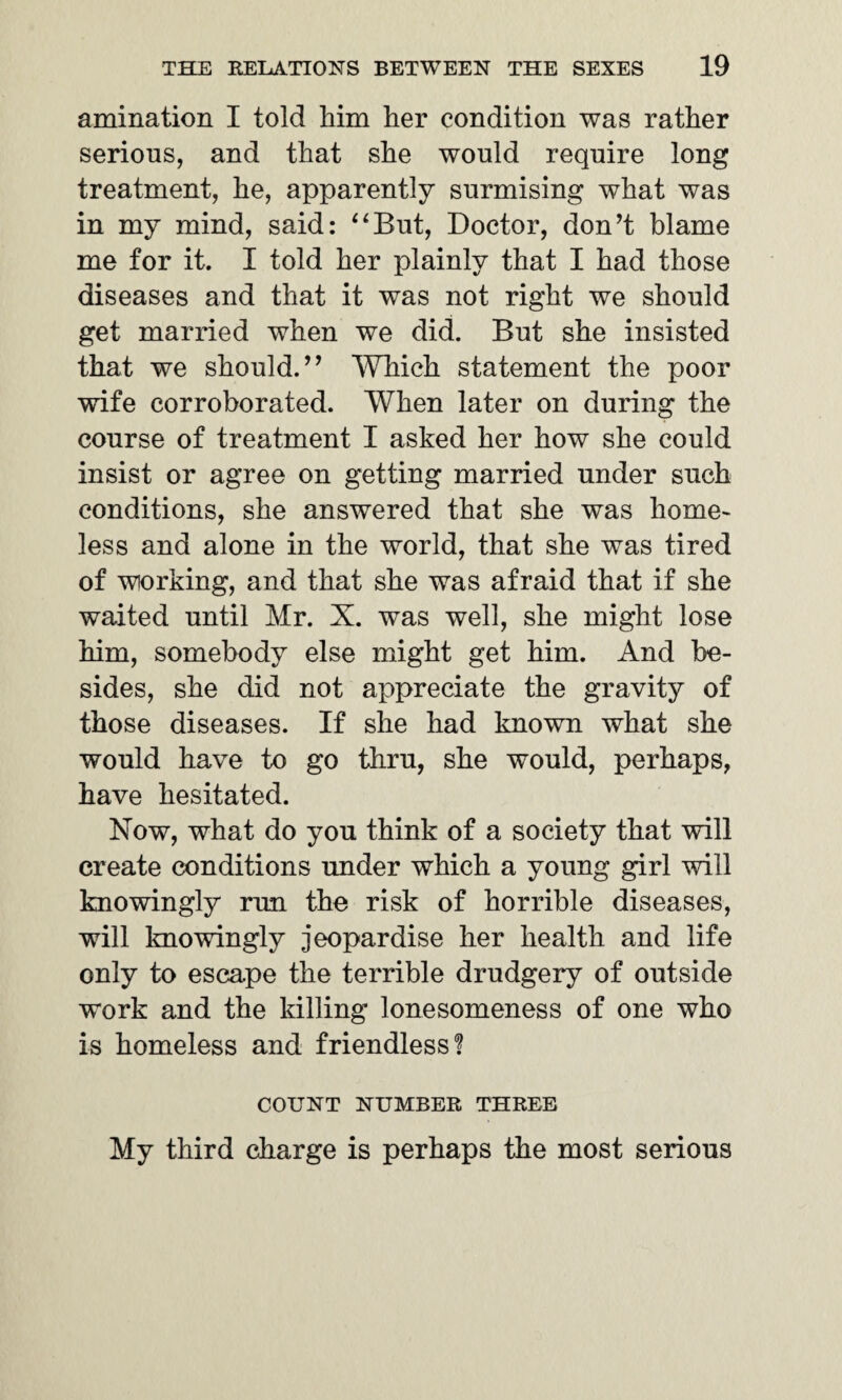 animation I told him her condition was rather serious, and that she would require long treatment, he, apparently surmising what was in my mind, said: “But, Doctor, don’t blame me for it. I told her plainly that I had those diseases and that it was not right we should get married when we did. But she insisted that we should.” Which statement the poor wife corroborated. When later on during the course of treatment I asked her how she could insist or agree on getting married under such conditions, she answered that she was home- less and alone in the world, that she was tired of working, and that she was afraid that if she waited until Mr. X. was well, she might lose him, somebody else might get him. And be¬ sides, she did not appreciate the gravity of those diseases. If she had known what she would have to go thru, she would, perhaps, have hesitated. Now, what do you think of a society that will create conditions under which a young girl will knowingly run the risk of horrible diseases, will knowingly jeopardise her health and life only to escape the terrible drudgery of outside work and the killing lonesomeness of one who is homeless and friendless! COUNT NUMBER THREE My third charge is perhaps the most serious