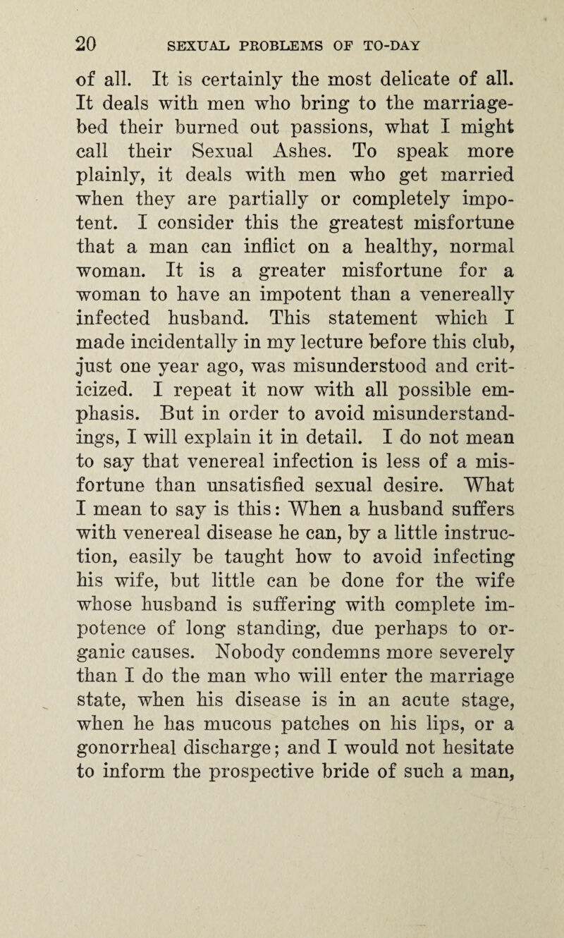 of all. It is certainly the most delicate of all. It deals with men who bring to the marriage- bed their burned out passions, what I might call their Sexual Ashes. To speak more plainly, it deals with men who get married when they are partially or completely impo¬ tent. I consider this the greatest misfortune that a man can inflict on a healthy, normal woman. It is a greater misfortune for a woman to have an impotent than a venereally infected husband. This statement which I made incidentally in my lecture before this club, just one year ago, was misunderstood and crit¬ icized. I repeat it now with all possible em¬ phasis. But in order to avoid misunderstand¬ ings, I will explain it in detail. I do not mean to say that venereal infection is less of a mis¬ fortune than unsatisfied sexual desire. What I mean to say is this: When a husband sutlers with venereal disease he can, by a little instruc¬ tion, easily be taught how to avoid infecting his wife, but little can be done for the wife whose husband is suffering with complete im¬ potence of long standing, due perhaps to or¬ ganic causes. Nobody condemns more severely than I do the man who will enter the marriage state, when his disease is in an acute stage, when he has mucous patches on his lips, or a gonorrheal discharge; and I would not hesitate to inform the prospective bride of such a man,