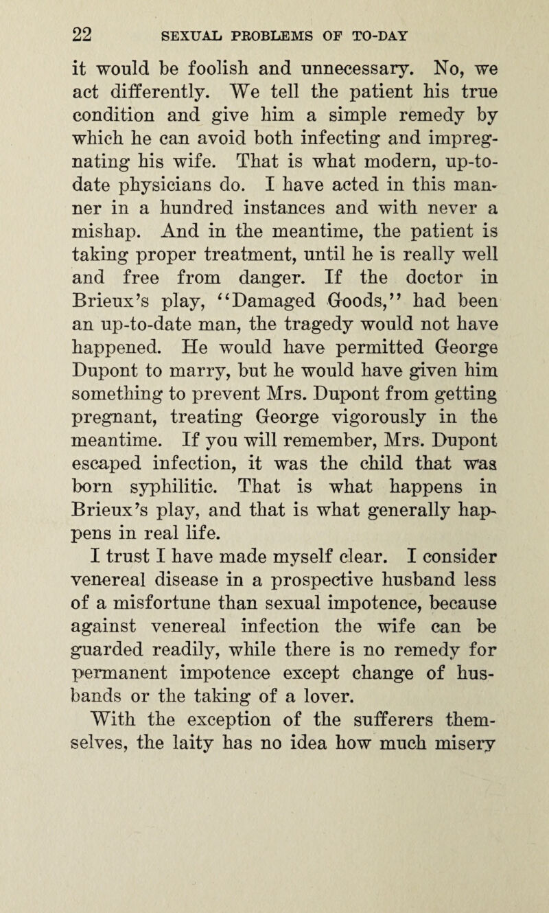 it would be foolish and unnecessary. No, we act differently. We tell the patient bis true condition and give him a simple remedy by which he can avoid both infecting and impreg¬ nating his wife. That is what modern, up-to- date physicians do. I have acted in this man¬ ner in a hundred instances and with never a mishap. And in the meantime, the patient is taking proper treatment, until he is really well and free from danger. If the doctor in Brieux’s play, “Damaged Goods,” had been an up-to-date man, the tragedy would not have happened. He would have permitted George Dupont to marry, but he would have given him something to prevent Mrs. Dupont from getting pregnant, treating George vigorously in the meantime. If you will remember, Mrs. Dupont escaped infection, it was the child that was born syphilitic. That is what happens in Brieux’s play, and that is what generally hap¬ pens in real life. I trust I have made myself clear. I consider venereal disease in a prospective husband less of a misfortune than sexual impotence, because against venereal infection the wife can be guarded readily, while there is no remedy for permanent impotence except change of hus¬ bands or the taking of a lover. With the exception of the sufferers them¬ selves, the laity has no idea how much misery