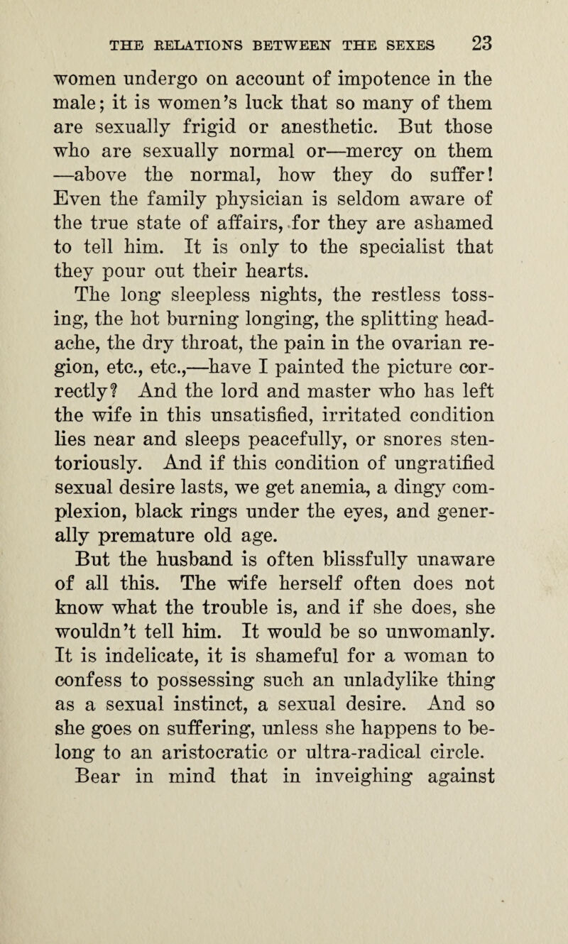 women undergo on account of impotence in the male; it is women’s luck that so many of them are sexually frigid or anesthetic. But those who are sexually normal or—mercy on them —above the normal, how they do suffer! Even the family physician is seldom aware of the true state of affairs, for they are ashamed to tell him. It is only to the specialist that they pour out their hearts. The long sleepless nights, the restless toss¬ ing, the hot burning longing, the splitting head¬ ache, the dry throat, the pain in the ovarian re¬ gion, etc., etc.,—have I painted the picture cor¬ rectly? And the lord and master who has left the wife in this unsatisfied, irritated condition lies near and sleeps peacefully, or snores sten- toriously. And if this condition of ungratified sexual desire lasts, we get anemia, a dingy com¬ plexion, black rings under the eyes, and gener¬ ally premature old age. But the husband is often blissfully unaware of all this. The wife herself often does not know what the trouble is, and if she does, she wouldn’t tell him. It would be so unwomanly. It is indelicate, it is shameful for a woman to confess to possessing such an unladylike thing as a sexual instinct, a sexual desire. And so she goes on suffering, unless she happens to be¬ long to an aristocratic or ultra-radical circle. Bear in mind that in inveighing against