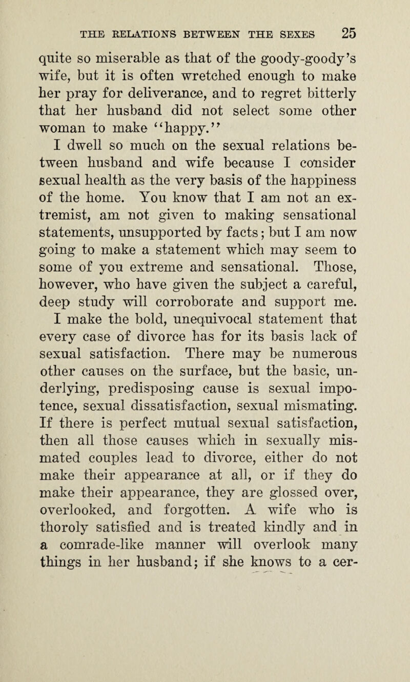 quite so miserable as that of the goody-goody’s wife, but it is often wretched enough to make her pray for deliverance, and to regret bitterly that her husband did not select some other woman to make “happy.” I dwell so much on the sexual relations be¬ tween husband and wife because I consider sexual health as the very basis of the happiness of the home. You know that I am not an ex¬ tremist, am not given to making sensational statements, unsupported by facts; but I am now going to make a statement which may seem to some of you extreme and sensational. Those, however, who have given the subject a careful, deep study will corroborate and support me. I make the bold, unequivocal statement that every case of divorce has for its basis lack of sexual satisfaction. There may be numerous other causes on the surface, but the basic, un¬ derlying, predisposing cause is sexual impo¬ tence, sexual dissatisfaction, sexual mismating. If there is perfect mutual sexual satisfaction, then all those causes which in sexually mis- mated couples lead to divorce, either do not make their appearance at all, or if they do make their appearance, they are glossed over, overlooked, and forgotten. A wife who is thoroly satisfied and is treated kindly and in a comrade-like manner will overlook many things in her husband; if she knows to a cer-