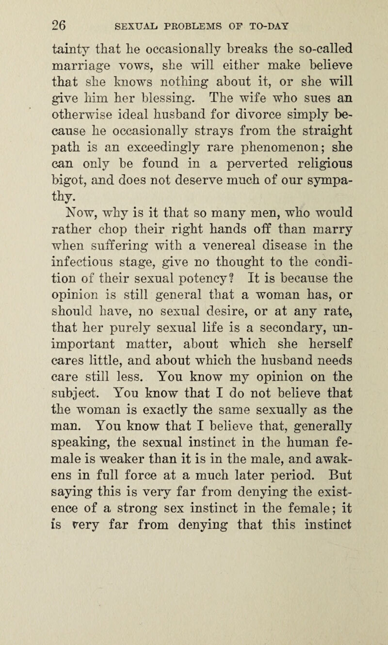 tainty that he occasionally breaks the so-called marriage vows, she will either make believe that she knows nothing about it, or she will give him her blessing. The wife who sues an otherwise ideal husband for divorce simply be¬ cause he occasionally strays from the straight path is an exceedingly rare phenomenon; she can only be found in a perverted religious bigot, and does not deserve much of our sympa¬ thy. Now, why is it that so many men, who would rather chop their right hands off7 than marry when suffering with a venereal disease in the infectious stage, give no thought to the condi¬ tion of their sexual potency? It is because the opinion is still general that a woman has, or should have, no sexual desire, or at any rate, that her purely sexual life is a secondary, un¬ important matter, about which she herself cares little, and about which the husband needs care still less. You know my opinion on the subject. You know that I do not believe that the woman is exactly the same sexually as the man. You know that I believe that, generally speaking, the sexual instinct in the human fe¬ male is weaker than it is in the male, and awak¬ ens in full force at a much later period. But saying this is very far from denying the exist¬ ence of a strong sex instinct in the female; it is very far from denying that this instinct