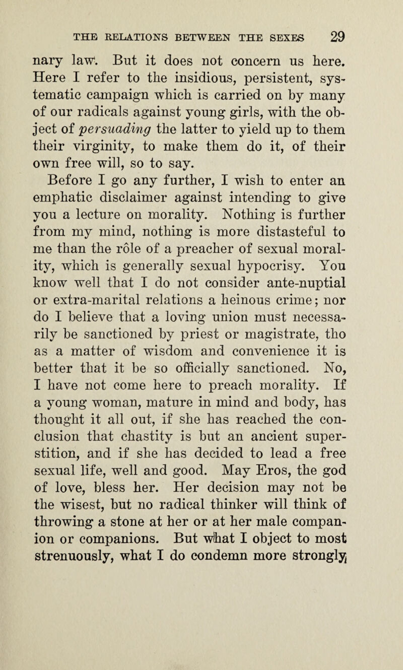 nary law. But it does not concern ns here. Here I refer to the insidious, persistent, sys¬ tematic campaign which is carried on by many of our radicals against young girls, with the ob¬ ject of persuading the latter to yield up to them their virginity, to make them do it, of their own free will, so to say. Before I go any further, I wish to enter an emphatic disclaimer against intending to give you a lecture on morality. Nothing is further from my mind, nothing is more distasteful to me than the role of a preacher of sexual moral¬ ity, which is generally sexual hypocrisy. You know well that I do not consider ante-nuptial or extra-marital relations a heinous crime; nor do I believe that a loving union must necessa¬ rily be sanctioned by priest or magistrate, tho as a matter of wisdom and convenience it is better that it be so officially sanctioned. No, I have not come here to preach morality. If a young woman, mature in mind and body, has thought it all out, if she has reached the con¬ clusion that chastity is but an ancient super¬ stition, and if she has decided to lead a free sexual life, well and good. May Eros, the god of love, bless her. Her decision may not be the wisest, but no radical thinker will think of throwing a stone at her or at her male compan¬ ion or companions. But what I object to most strenuously, what I do condemn more strongly
