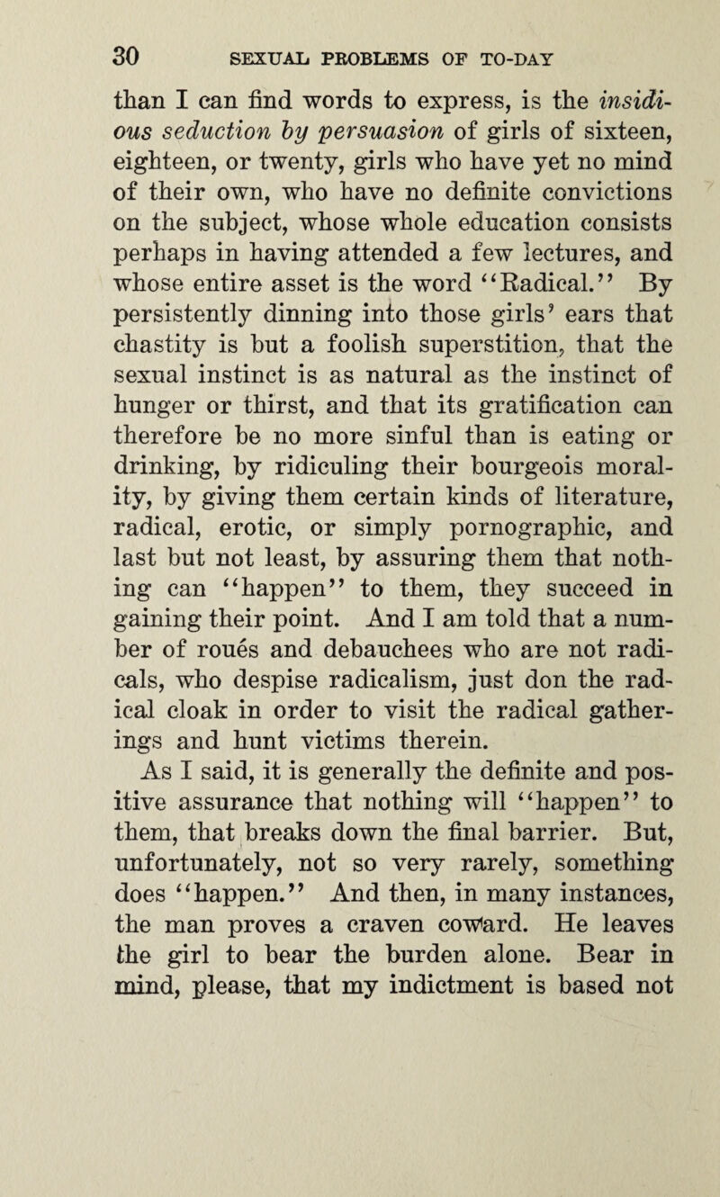 than I can find words to express, is the insidi¬ ous seduction by persuasion of girls of sixteen, eighteen, or twenty, girls who have yet no mind of their own, who have no definite convictions on the subject, whose whole education consists perhaps in having attended a few lectures, and whose entire asset is the word ‘4Radical.’’ By persistently dinning into those girls? ears that chastity is hut a foolish superstition, that the sexual instinct is as natural as the instinct of hunger or thirst, and that its gratification can therefore be no more sinful than is eating or drinking, by ridiculing their bourgeois moral¬ ity, by giving them certain kinds of literature, radical, erotic, or simply pornographic, and last but not least, by assuring them that noth¬ ing can “happen’’ to them, they succeed in gaining their point. And I am told that a num¬ ber of roues and debauchees who are not radi¬ cals, who despise radicalism, just don the rad¬ ical cloak in order to visit the radical gather¬ ings and hunt victims therein. As I said, it is generally the definite and pos¬ itive assurance that nothing will “happen” to them, that breaks down the final barrier. But, unfortunately, not so very rarely, something does “happen.” And then, in many instances, the man proves a craven coward. He leaves the girl to bear the burden alone. Bear in mind, please, that my indictment is based not