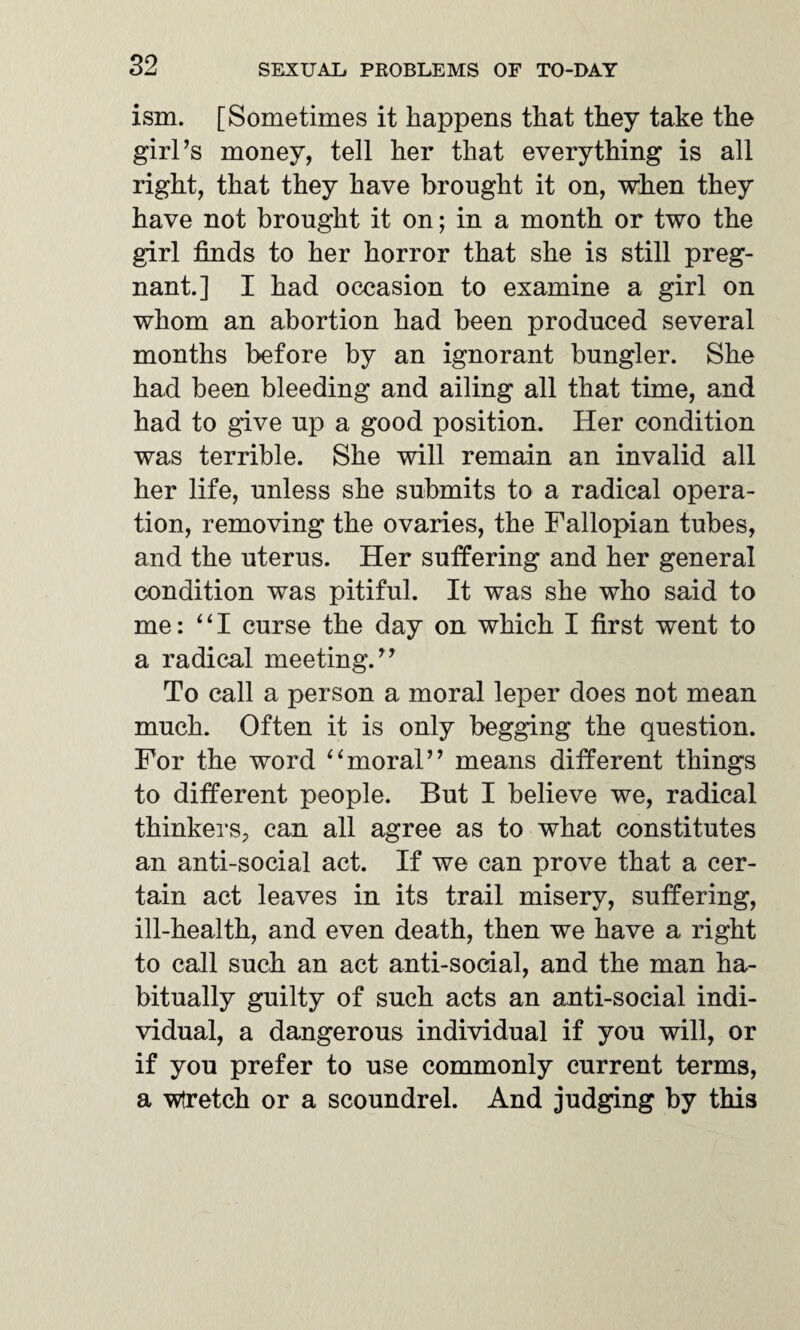 ism. [Sometimes it happens that they take the girl’s money, tell her that everything is all right, that they have brought it on, when they have not brought it on; in a month or two the girl finds to her horror that she is still preg¬ nant.] I had occasion to examine a girl on whom an abortion had been produced several months before by an ignorant bungler. She had been bleeding and ailing all that time, and had to give up a good position. Her condition was terrible. She will remain an invalid all her life, unless she submits to a radical opera¬ tion, removing the ovaries, the Fallopian tubes, and the uterus. Her suffering and her general condition was pitiful. It was she who said to me: “I curse the day on which I first went to a radical meeting.” To call a person a moral leper does not mean much. Often it is only begging the question. For the word “moral” means different things to different people. But I believe we, radical thinkers, can all agree as to what constitutes an anti-social act. If we can prove that a cer¬ tain act leaves in its trail misery, suffering, ill-health, and even death, then we have a right to call such an act anti-social, and the man ha¬ bitually guilty of such acts an anti-social indi¬ vidual, a dangerous individual if you will, or if you prefer to use commonly current terms, a Wretch or a scoundrel. And judging by this