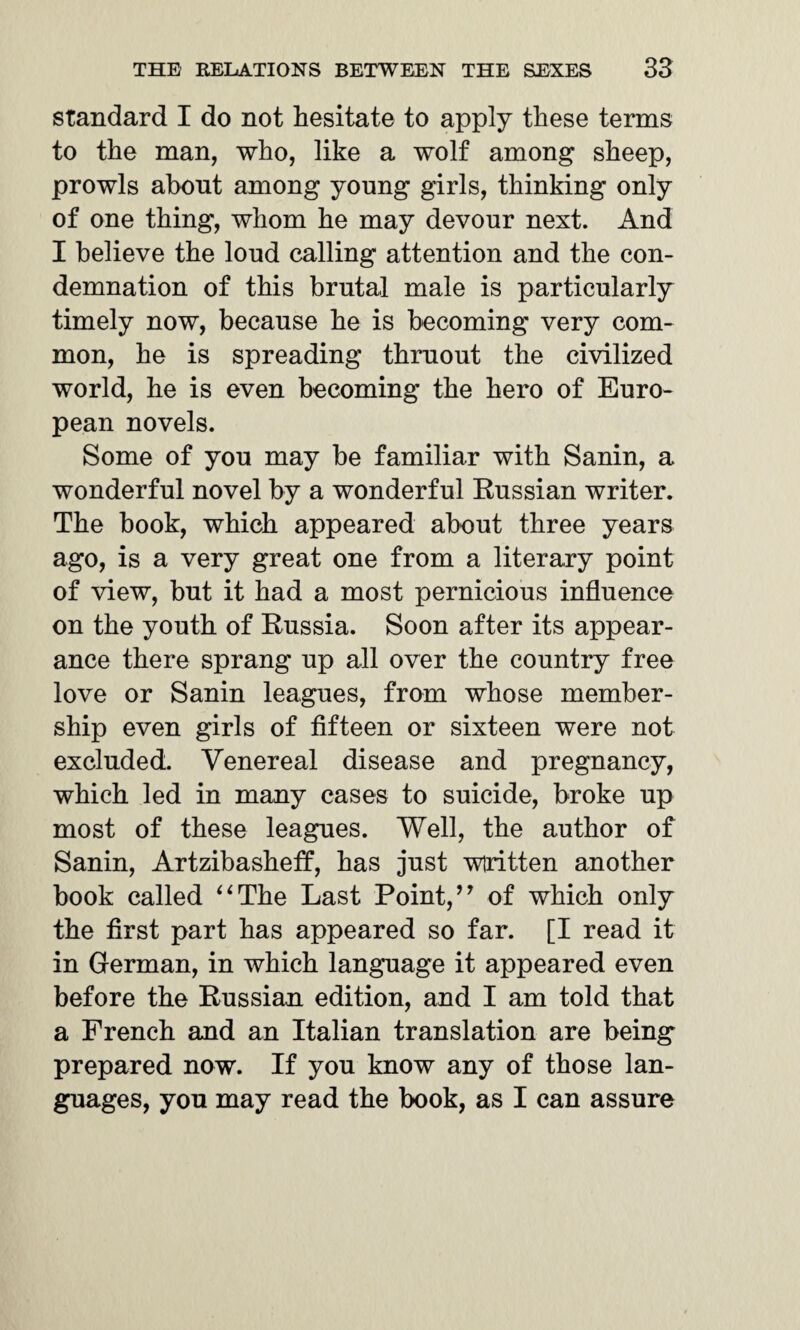 standard I do not hesitate to apply these terms to the man, who, like a wolf among sheep, prowls about among young girls, thinking only of one thing, whom he may devour next. And I believe the loud calling attention and the con¬ demnation of this brutal male is particularly timely now, because he is becoming very com¬ mon, he is spreading thruout the civilized world, he is even becoming the hero of Euro¬ pean novels. Some of you may be familiar with Sanin, a wonderful novel by a wonderful Russian writer. The book, which appeared about three years ago, is a very great one from a literary point of view, but it had a most pernicious influence on the youth of Russia. Soon after its appear¬ ance there sprang up all over the country free love or Sanin leagues, from whose member¬ ship even girls of fifteen or sixteen were not excluded. Venereal disease and pregnancy, which led in many cases to suicide, broke up most of these leagues. Well, the author of Sanin, Artzibasheff, has just wiritten another book called “The Last Point,’7 of which only the first part has appeared so far. [I read it in German, in which language it appeared even before the Russian edition, and I am told that a French and an Italian translation are being prepared now. If you know any of those lan¬ guages, you may read the book, as I can assure
