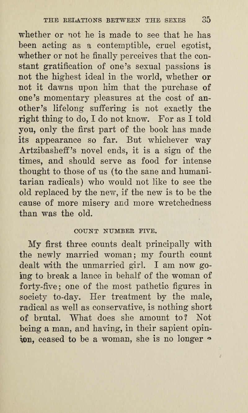 whether or not he is made to see that he has been acting as a contemptible, cruel egotist, whether or not he finally perceives that the con¬ stant gratification of one’s sexual passions is not the highest ideal in the world, whether or not it dawns upon him that the purchase of one’s momentary pleasures at the cost of an¬ other’s lifelong suffering is not exactly the right thing to do, I do not know. For as I told you, only the first part of the book has made its appearance so far. But whichever way Artzibasheff’s novel ends, it is a sign of the times, and should serve as food for intense thought to those of us (to the sane and humani¬ tarian radicals) who would not like to see the old replaced by the new, if the new is to be the cause of more misery and more wretchedness than was the old. i COUNT NUMBER, FIVE. My first three counts dealt principally with the newly married woman; my fourth count dealt with the unmarried girl. I am now go¬ ing to break a lance in behalf of the woman of forty-five; one of the most pathetic figures in society to-day. Her treatment by the male, radical as well as conservative, is nothing short of brutal. What does she amount to? Not being a man, and having, in their sapient opin¬ ion, ceased to be a woman, she is no longer °