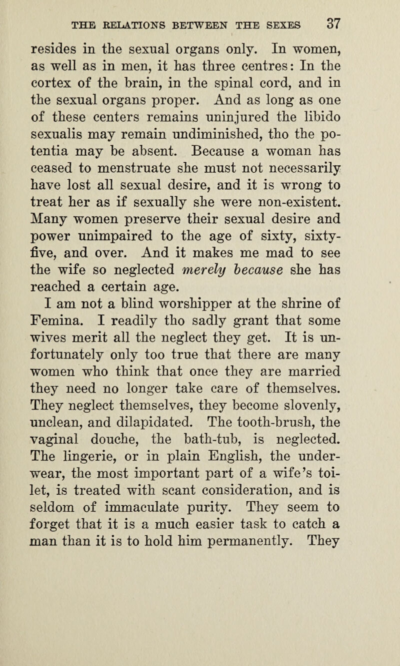 I resides in the sexual organs only. In women, as well as in men, it has three centres: In the cortex of the brain, in the spinal cord, and in the sexual organs proper. And as long as one of these centers remains uninjured the libido sexualis may remain undiminished, tho the po- tentia may be absent. Because a woman has ceased to menstruate she must not necessarily have lost all sexual desire, and it is wrong to treat her as if sexually she were non-existent. Many women preserve their sexual desire and power unimpaired to the age of sixty, sixty- five, and over. And it makes me mad to see the wife so neglected merely because she has reached a certain age. I am not a blind worshipper at the shrine of Femina. I readily tho sadly grant that some wives merit all the neglect they get. It is un¬ fortunately only too true that there are many women who think that once they are married they need no longer take care of themselves. They neglect themselves, they become slovenly, unclean, and dilapidated. The tooth-brush, the vaginal douche, the bath-tub, is neglected. The lingerie, or in plain English, the under¬ wear, the most important part of a wife’s toi¬ let, is treated with scant consideration, and is seldom of immaculate purity. They seem to forget that it is a much easier task to catch a man than it is to hold him permanently. They