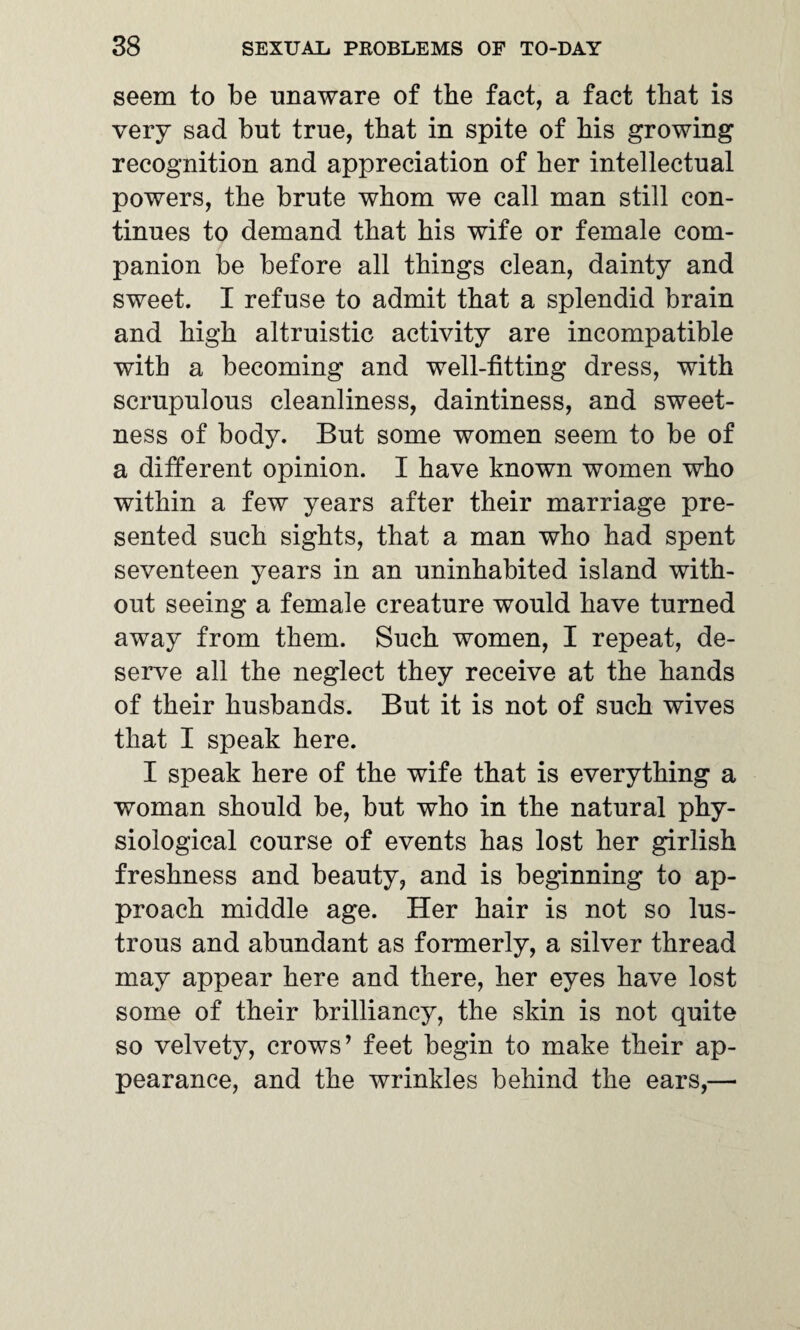 seem to be unaware of the fact, a fact that is very sad but true, that in spite of his growing recognition and appreciation of her intellectual powers, the brute whom we call man still con¬ tinues to demand that his wife or female com¬ panion be before all things clean, dainty and sweet. I refuse to admit that a splendid brain and high altruistic activity are incompatible with a becoming and well-fitting dress, with scrupulous cleanliness, daintiness, and sweet¬ ness of body. But some women seem to be of a different opinion. I have known women who within a few years after their marriage pre¬ sented such sights, that a man who had spent seventeen years in an uninhabited island with¬ out seeing a female creature would have turned away from them. Such women, I repeat, de¬ serve all the neglect they receive at the hands of their husbands. But it is not of such wives that I speak here. I speak here of the wife that is everything a woman should be, but who in the natural phy¬ siological course of events has lost her girlish freshness and beauty, and is beginning to ap¬ proach middle age. Her hair is not so lus¬ trous and abundant as formerly, a silver thread may appear here and there, her eyes have lost some of their brilliancy, the skin is not quite so velvety, crows’ feet begin to make their ap¬ pearance, and the wrinkles behind the ears,—