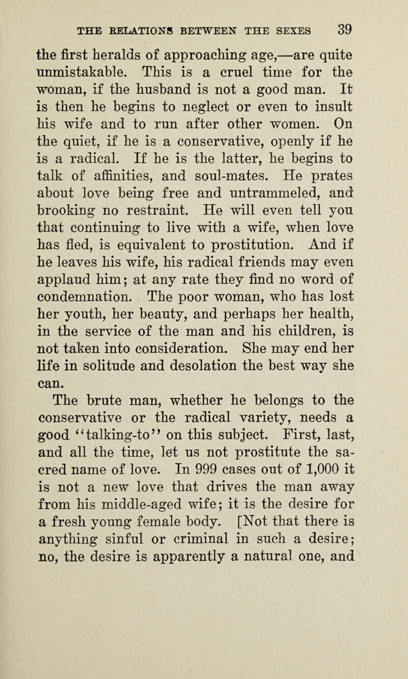the first heralds of approaching age,—are quite unmistakable. This is a cruel time for the woman, if the husband is not a good man. It is then he begins to neglect or even to insult his wife and to run after other women. On the quiet, if he is a conservative, openly if he is a radical. If he is the latter, he begins to talk of affinities, and soul-mates. He prates about love being free and untrammeled, and brooking no restraint. He will even tell you that continuing to live with a wife, when love has fled, is equivalent to prostitution. And if he leaves his wife, his radical friends may even applaud him; at any rate they find no word of condemnation. The poor woman, who has lost her youth, her beauty, and perhaps her health, in the service of the man and his children, is not taken into consideration. She may end her life in solitude and desolation the best way she can. The brute man, whether he belongs to the conservative or the radical variety, needs a good 1 Halking-to ’ ’ on this subject. First, last, and all the time, let us not prostitute the sa¬ cred name of love. In 999 cases out of 1,000 it is not a new love that drives the man away from his middle-aged wife; it is the desire for a fresh young female body. [Not that there is anything sinful or criminal in such a desire; no, the desire is apparently a natural one, and
