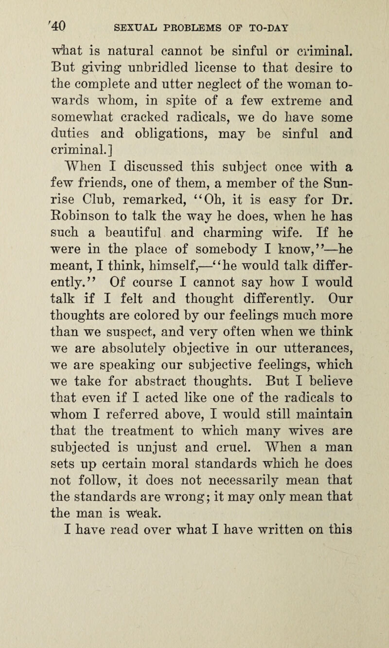 what is natural cannot be sinful or criminal. But giving unbridled license to that desire to the complete and utter neglect of the woman to¬ wards whom, in spite of a few extreme and somewhat cracked radicals, we do have some duties and obligations, may be sinful and criminal.] When I discussed this subject once with a few friends, one of them, a member of the Sun¬ rise Club, remarked, “Oh, it is easy for Dr. Robinson to talk the way he does, when he has such a beautiful and charming wife. If he were in the place of somebody I know,”—he meant, I think, himself,—“he would talk differ¬ ently.” Of course I cannot say how I would talk if I felt and thought differently. Our thoughts are colored by our feelings much more than we suspect, and very often when we think we are absolutely objective in our utterances, we are speaking our subjective feelings, which we take for abstract thoughts. But I believe that even if I acted like one of the radicals to whom I referred above, I would still maintain that the treatment to which many wives are subjected is unjust and cruel. When a man sets up certain moral standards which he does not follow, it does not necessarily mean that the standards are wrong; it may only mean that the man is w'eak. I have read over what I have written on this