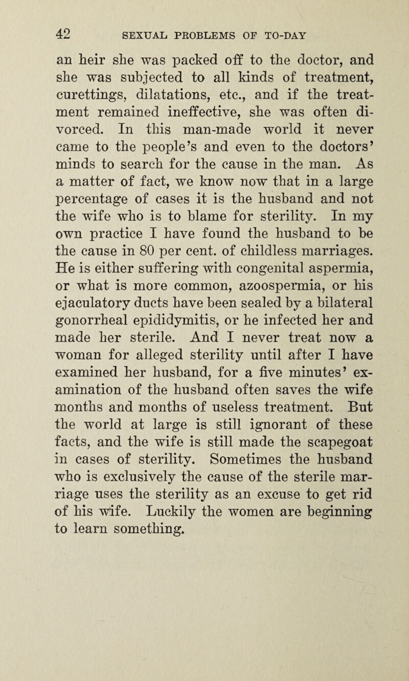 an heir she was packed off to the doctor, and she was subjected to all kinds of treatment, curettings, dilatations, etc., and if the treat¬ ment remained ineffective, she was often di¬ vorced. In this man-made world it never came to the people’s and even to the doctors’ minds to search for the cause in the man. As a matter of fact, we know now that in a large percentage of cases it is the husband and not the wife who is to blame for sterility. In my own practice I have found the husband to be the cause in 80 per cent, of childless marriages. He is either suffering with congenital aspermia, or what is more common, azoospermia, or his ejaculatory ducts have been sealed by a bilateral gonorrheal epididymitis, or he infected her and made her sterile. And I never treat now a woman for alleged sterility until after I have examined her husband, for a five minutes’ ex¬ amination of the husband often saves the wife months and months of useless treatment. But the world at large is still ignorant of these facts, and the wife is still made the scapegoat in cases of sterility. Sometimes the husband who is exclusively the cause of the sterile mar¬ riage uses the sterility as an excuse to get rid of his wife. Luckily the women are beginning to learn something.
