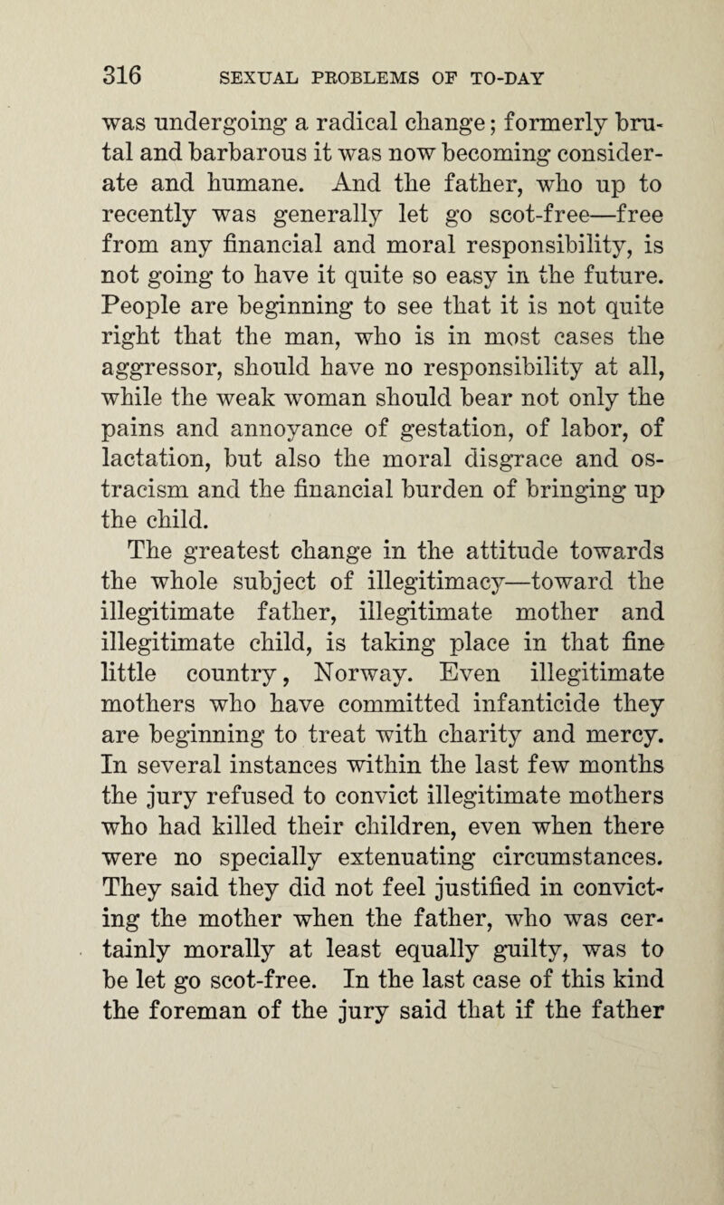 was undergoing a radical change; formerly bru¬ tal and barbarous it was now becoming consider¬ ate and humane. And the father, who up to recently was generally let go scot-free—free from any financial and moral responsibility, is not going to have it quite so easy in the future. People are beginning to see that it is not quite right that the man, who is in most cases the aggressor, should have no responsibility at all, while the weak woman should bear not only the pains and annoyance of gestation, of labor, of lactation, but also the moral disgrace and os¬ tracism and the financial burden of bringing up the child. The greatest change in the attitude towards the whole subject of illegitimacy—toward the illegitimate father, illegitimate mother and illegitimate child, is taking place in that fine little country, Norway. Even illegitimate mothers who have committed infanticide they are beginning to treat with charity and mercy. In several instances within the last few months the jury refused to convict illegitimate mothers who had killed their children, even when there were no specially extenuating circumstances. They said they did not feel justified in convict¬ ing the mother when the father, who was cer¬ tainly morally at least equally guilty, was to be let go scot-free. In the last case of this kind the foreman of the jury said that if the father