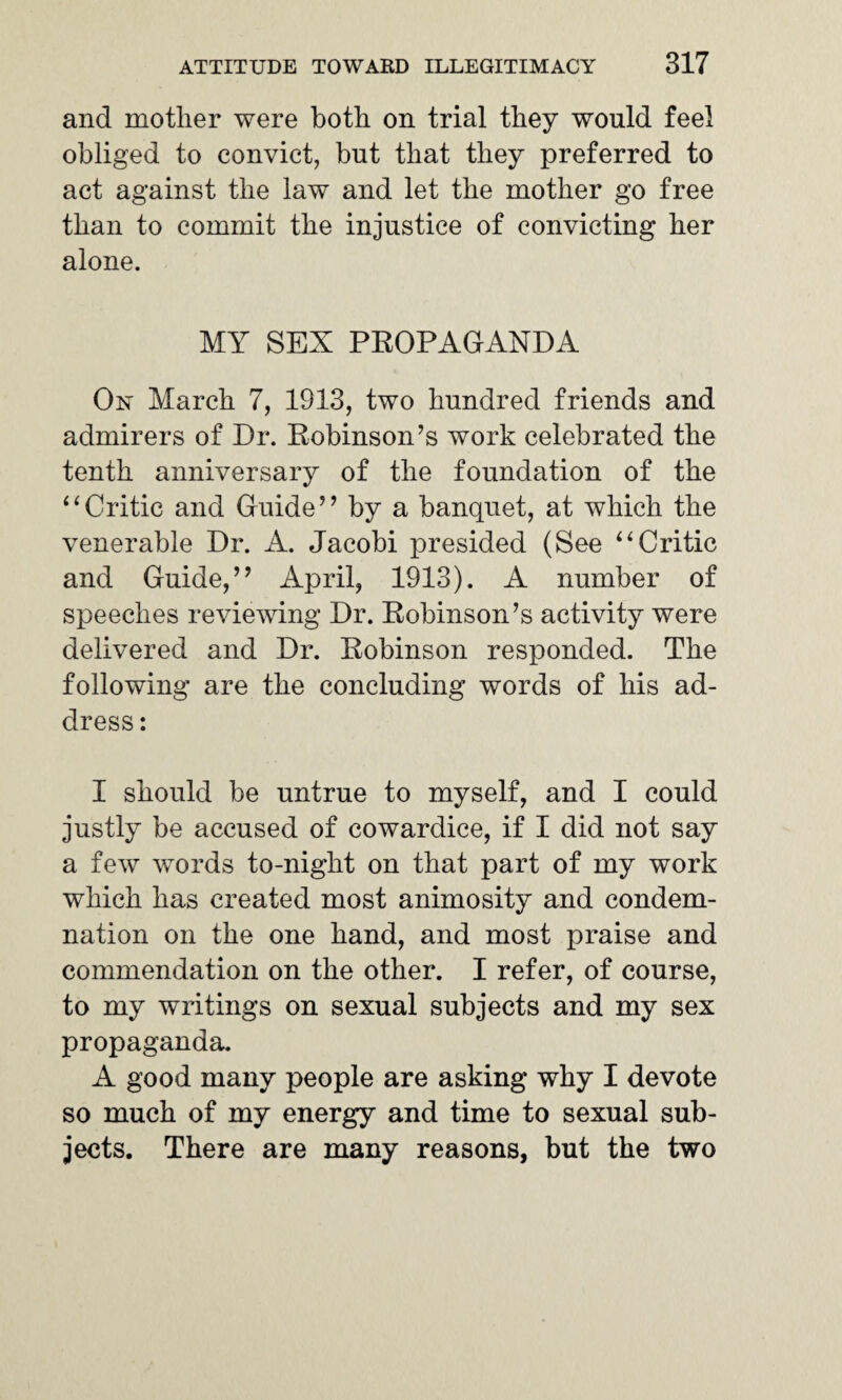 and mother were both on trial they would feel obliged to convict, but that they preferred to act against the law and let the mother go free than to commit the injustice of convicting her alone. MY SEX PROPAGANDA On March 7, 1913, two hundred friends and admirers of Dr. Robinson’s work celebrated the tenth anniversary of the foundation of the “Critic and Guide” by a banquet, at which the venerable Dr. A. Jacobi presided (See “ Critic and Guide,” April, 1913). A number of speeches reviewing Dr. Robinson’s activity were delivered and Dr. Robinson responded. The following are the concluding words of his ad¬ dress : I should be untrue to myself, and I could justly be accused of cowardice, if I did not say a few words to-night on that part of my work which has created most animosity and condem¬ nation on the one hand, and most praise and commendation on the other. I refer, of course, to my writings on sexual subjects and my sex propaganda. A good many people are asking why I devote so much of my energy and time to sexual sub¬ jects. There are many reasons, but the two