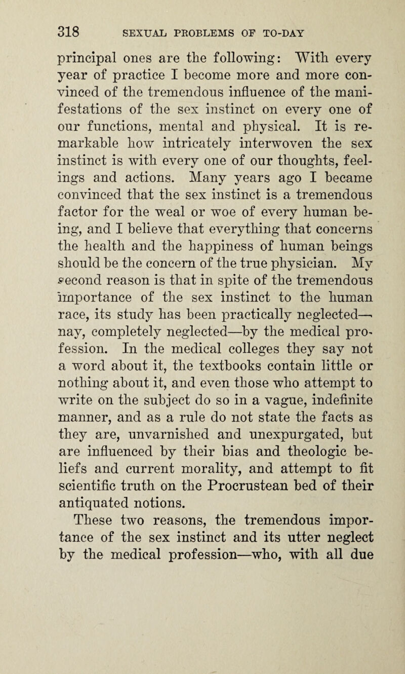 principal ones are the following: With every year of practice I become more and more con¬ vinced of the tremendous influence of the mani¬ festations of the sex instinct on every one of our functions, mental and physical. It is re¬ markable how intricately interwoven the sex instinct is with every one of our thoughts, feel¬ ings and actions. Many years ago I became convinced that the sex instinct is a tremendous factor for the weal or woe of every human be¬ ing, and I believe that everything that concerns the health and the happiness of human beings should be the concern of the true physician. My second reason is that in spite of the tremendous importance of the sex instinct to the human race, its study has been practically neglected—• nay, completely neglected—by the medical pro¬ fession. In the medical colleges they say not a word about it, the textbooks contain little or nothing about it, and even those who attempt to write on the subject do so in a vague, indefinite manner, and as a rule do not state the facts as they are, unvarnished and unexpurgated, but are influenced by their bias and theologic be¬ liefs and current morality, and attempt to fit scientific truth on the Procrustean bed of their antiquated notions. These two reasons, the tremendous impor¬ tance of the sex instinct and its utter neglect by the medical profession—who, with all due