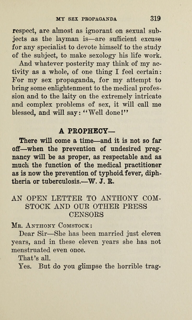 respect, are almost as ignorant on sexual sub¬ jects as the layman is—are sufficient excuse for any specialist to devote himself to the study of the subject, to make sexology his life work. And whatever posterity may think of my ac¬ tivity as a whole, of one thing I feel certain: For my sex propaganda, for my attempt to bring some enlightenment to the medical profes¬ sion and to the laity on the extremely intricate and complex problems of sex, it will call me blessed, and will say: “Well done!” A PROPHECY— There will come a time—and it is not so far off—when the prevention of undesired preg¬ nancy will be as proper, as respectable and as much the function of the medical practitioner as is now the prevention of typhoid fever, diph¬ theria or tuberculosis.—W. J. R. AN OPEN LETTER TO ANTHONY COM¬ STOCK AND OUR OTHER PRESS CENSORS Mr. Anthony Comstock: Dear Sir—She has been married just eleven years, and in these eleven years she has not menstruated even once. That’s all. Yes. But do you glimpse the horrible trag-
