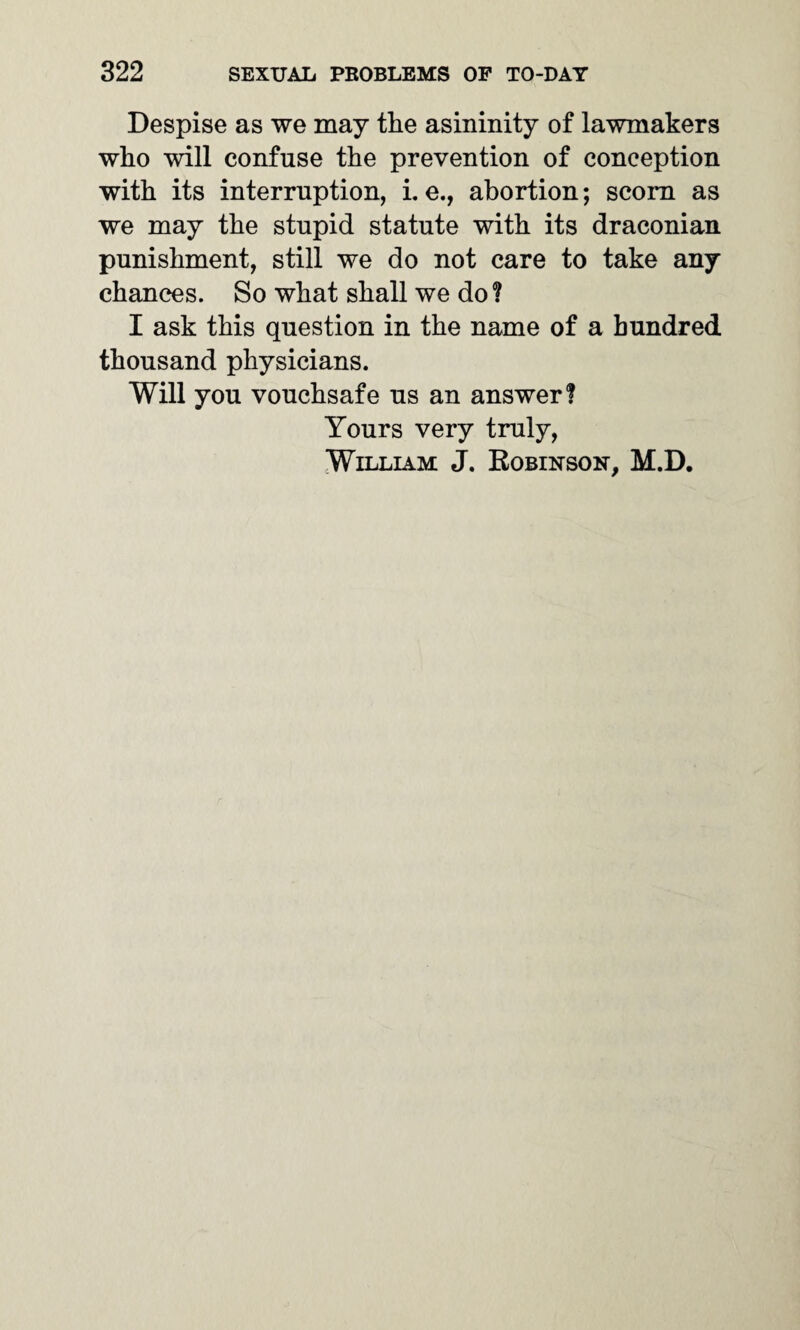 Despise as we may the asininity of lawmakers who will confuse the prevention of conception with its interruption, i. e., abortion; scorn as we may the stupid statute with its draconian punishment, still we do not care to take any chances. So what shall we do ? I ask this question in the name of a hundred thousand physicians. Will you vouchsafe us an answer? Yours very truly, William J. Robinson, M.D.