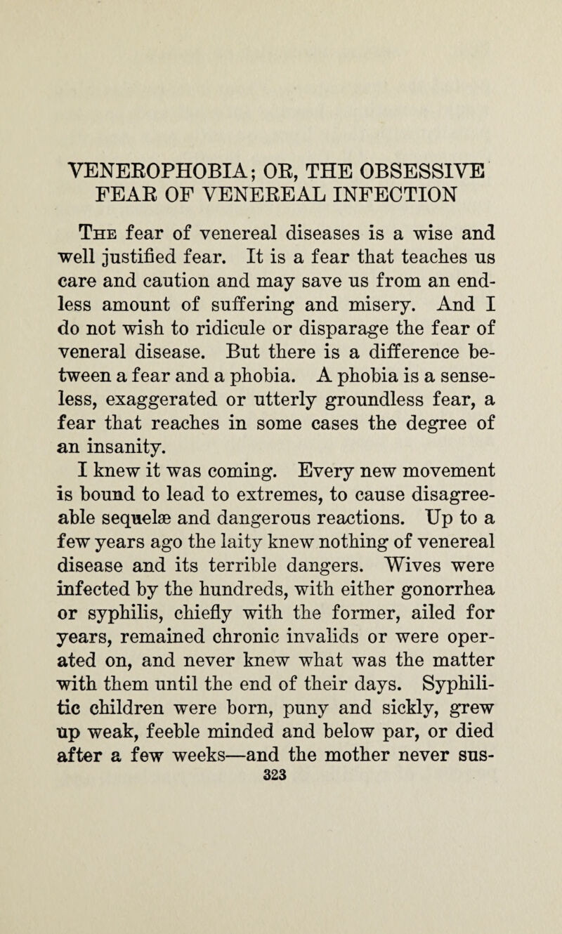 VENEROPHOBIA; OR, THE OBSESSIVE FEAR OF VENEREAL INFECTION The fear of venereal diseases is a wise and well justified fear. It is a fear that teaches us care and caution and may save us from an end¬ less amount of suffering and misery. And I do not wish to ridicule or disparage the fear of veneral disease. But there is a difference be¬ tween a fear and a phobia. A phobia is a sense¬ less, exaggerated or utterly groundless fear, a fear that reaches in some cases the degree of an insanity. I knew it was coming. Every new movement is bound to lead to extremes, to cause disagree¬ able sequelae and dangerous reactions. Up to a few years ago the laity knew nothing of venereal disease and its terrible dangers. Wives were infected by the hundreds, with either gonorrhea or syphilis, chiefly with the former, ailed for years, remained chronic invalids or were oper¬ ated on, and never knew what was the matter with them until the end of their days. Syphili¬ tic children were born, puny and sickly, grew up weak, feeble minded and below par, or died after a few weeks—and the mother never sus-