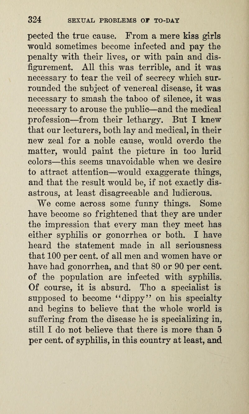 pected the true cause. From a mere kiss girls would sometimes become infected and pay the penalty with their lives, or with pain and dis¬ figurement. All this was terrible, and it was necessary to tear the veil of secrecy which sur¬ rounded the subject of venereal disease, it was necessary to smash the taboo of silence, it was necessary to arouse the public—and the medical profession—from their lethargy. But I knew that our lecturers, both lay and medical, in their new zeal for a noble cause, would overdo the matter, would paint the picture in too lurid colors—this seems unavoidable when we desire to attract attention—would exaggerate things, and that the result would be, if not exactly dis¬ astrous, at least disagreeable and ludicrous. We come across some funny things. Some have become so frightened that they are under the impression that every man they meet has either syphilis or gonorrhea or both. I have heard the statement made in all seriousness that 100 per cent, of all men and women have or have had gonorrhea, and that 80 or 90 per cent, of the population are infected with syphilis. Of course, it is absurd. Tho a specialist is supposed to become 44dippy’’ on his specialty and begins to believe that the whole world is suffering from the disease he is specializing in, still I do not believe that there is more than 5 per cent, of syphilis, in this country at least, and