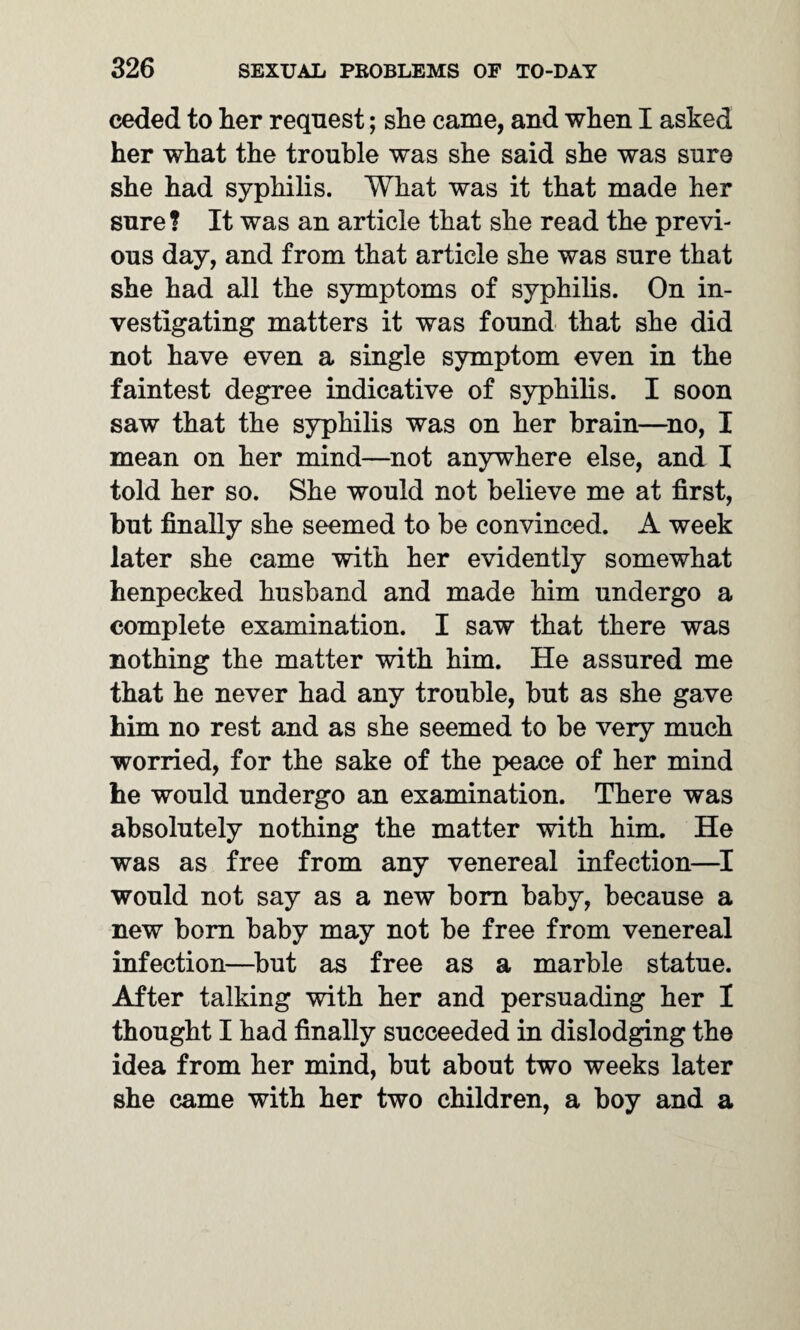 ceded to her request; she came, and when I asked her what the trouble was she said she was sure she had syphilis. What was it that made her sure? It was an article that she read the previ¬ ous day, and from that article she was sure that she had all the symptoms of syphilis. On in¬ vestigating matters it was found that she did not have even a single symptom even in the faintest degree indicative of syphilis. I soon saw that the syphilis was on her brain—no, I mean on her mind—not anywhere else, and I told her so. She would not believe me at first, but finally she seemed to be convinced. A week later she came with her evidently somewhat henpecked husband and made him undergo a complete examination. I saw that there was nothing the matter with him. He assured me that he never had any trouble, but as she gave him no rest and as she seemed to be very much worried, for the sake of the peace of her mind he would undergo an examination. There was absolutely nothing the matter with him. He was as free from any venereal infection—I would not say as a new bora baby, because a new bora baby may not be free from venereal infection—but as free as a marble statue. After talking with her and persuading her I thought I had finally succeeded in dislodging the idea from her mind, but about two weeks later she came with her two children, a boy and a