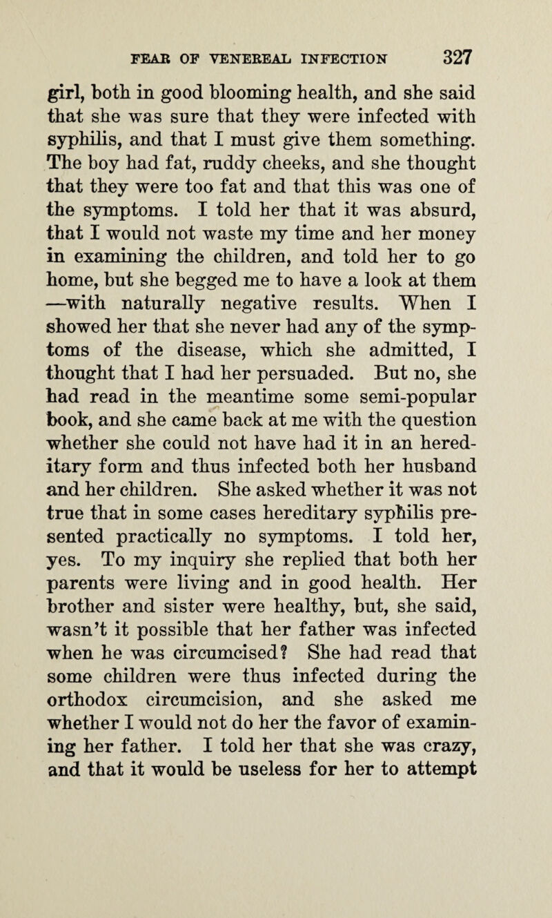 girl, both in good blooming health, and she said that she was sure that they were infected with syphilis, and that I must give them something. The boy had fat, ruddy cheeks, and she thought that they were too fat and that this was one of the symptoms. I told her that it was absurd, that I would not waste my time and her money in examining the children, and told her to go home, but she begged me to have a look at them —with naturally negative results. When I showed her that she never had any of the symp¬ toms of the disease, which she admitted, I thought that I had her persuaded. But no, she had read in the meantime some semi-popular book, and she came back at me with the question whether she could not have had it in an hered¬ itary form and thus infected both her husband and her children. She asked whether it was not true that in some cases hereditary syphilis pre¬ sented practically no symptoms. I told her, yes. To my inquiry she replied that both her parents were living and in good health. Her brother and sister were healthy, but, she said, wasn’t it possible that her father was infected when he was circumcised? She had read that some children were thus infected during the orthodox circumcision, and she asked me whether I would not do her the favor of examin¬ ing her father. I told her that she was crazy, and that it would be useless for her to attempt