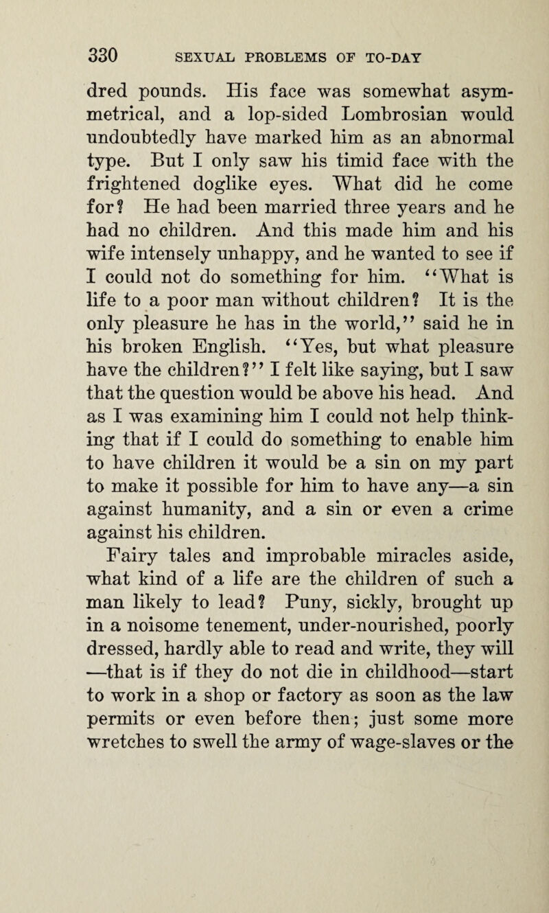 dred pounds. His face was somewhat asym¬ metrical, and a lop-sided Lombrosian would undoubtedly have marked him as an abnormal type. But I only saw his timid face with the frightened doglike eyes. What did he come for? He had been married three years and he had no children. And this made him and his wife intensely unhappy, and he wanted to see if I could not do something for him. “What is life to a poor man without children? It is the only pleasure he has in the world,’’ said he in his broken English. “Yes, but what pleasure have the children?” I felt like saying, but I saw that the question would be above his head. And as I was examining him I could not help think¬ ing that if I could do something to enable him to have children it would be a sin on my part to make it possible for him to have any—a sin against humanity, and a sin or even a crime against his children. Fairy tales and improbable miracles aside, what kind of a life are the children of such a man likely to lead? Puny, sickly, brought up in a noisome tenement, under-nourished, poorly dressed, hardly able to read and write, they will —that is if they do not die in childhood—start to work in a shop or factory as soon as the law permits or even before then; just some more wretches to swell the army of wage-slaves or the