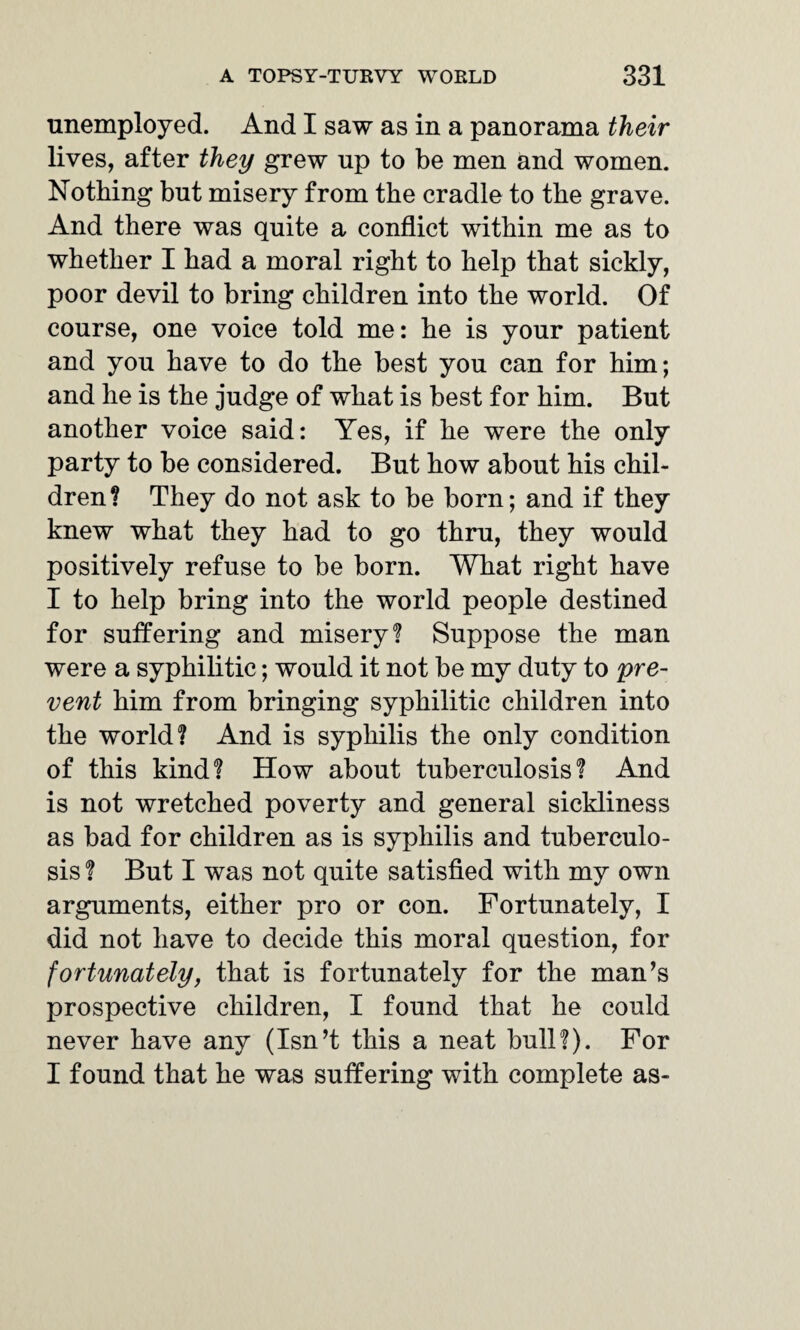 unemployed. And I saw as in a panorama their lives, after they grew up to be men and women. Nothing but misery from the cradle to the grave. And there was quite a conflict within me as to whether I had a moral right to help that sickly, poor devil to bring children into the world. Of course, one voice told me: he is your patient and you have to do the best you can for him; and he is the judge of what is best for him. But another voice said: Yes, if he were the only party to be considered. But how about his chil¬ dren? They do not ask to be born; and if they knew what they had to go thru, they would positively refuse to be born. What right have I to help bring into the world people destined for suffering and misery? Suppose the man were a syphilitic; would it not be my duty to pre¬ vent him from bringing syphilitic children into the world? And is syphilis the only condition of this kind? How about tuberculosis? And is not wretched poverty and general sickliness as bad for children as is syphilis and tuberculo¬ sis ? But I was not quite satisfied with my own arguments, either pro or con. Fortunately, I did not have to decide this moral question, for fortunately, that is fortunately for the man’s prospective children, I found that he could never have any (Isn’t this a neat bull?). For I found that he was suffering with complete as-