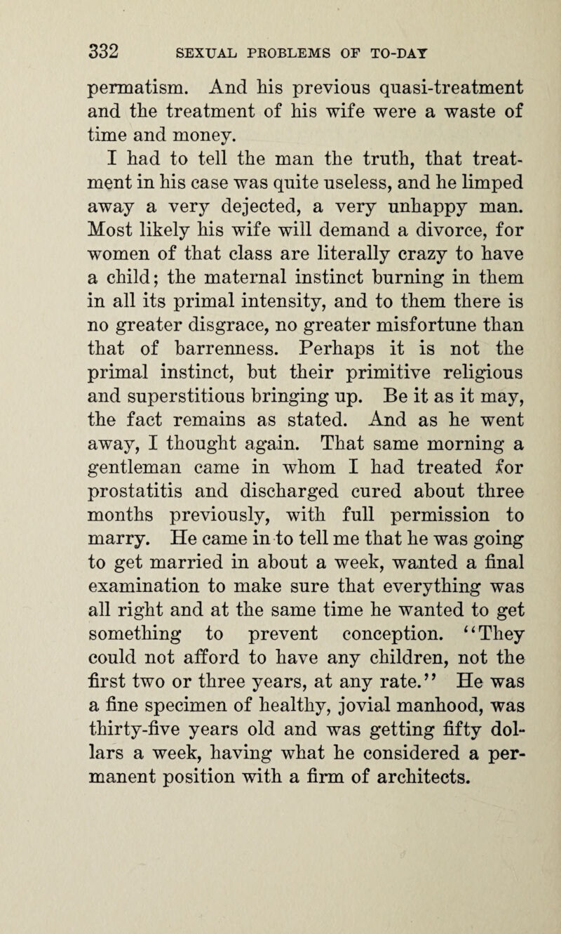 penoatism. And his previous quasi-treatment and the treatment of his wife were a waste of time and money. I had to tell the man the truth, that treat¬ ment in his case was quite useless, and he limped away a very dejected, a very unhappy man. Most likely his wife will demand a divorce, for women of that class are literally crazy to have a child; the maternal instinct burning in them in all its primal intensity, and to them there is no greater disgrace, no greater misfortune than that of barrenness. Perhaps it is not the primal instinct, hut their primitive religious and superstitious bringing up. Be it as it may, the fact remains as stated. And as he went away, I thought again. That same morning a gentleman came in whom I had treated for prostatitis and discharged cured about three months previously, with full permission to marry. He came in to tell me that he was going to get married in about a week, wanted a final examination to make sure that everything was all right and at the same time he wanted to get something to prevent conception. ‘1 They could not afford to have any children, not the first two or three years, at any rate.” He was a fine specimen of healthy, jovial manhood, was thirty-five years old and was getting fifty dol¬ lars a week, having what he considered a per¬ manent position with a firm of architects.