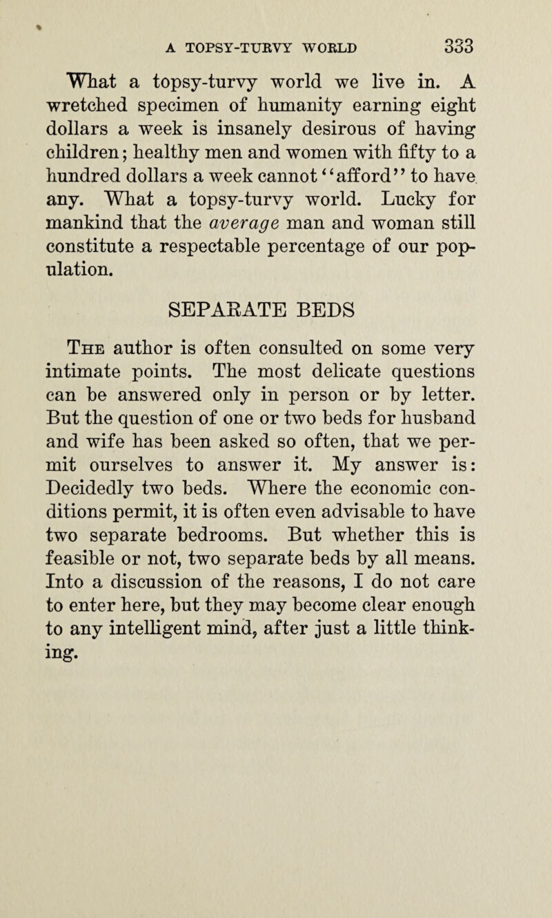 What a topsy-turvy world we live in. A wretched specimen of humanity earning eight dollars a week is insanely desirous of having children; healthy men and women with fifty to a hundred dollars a week cannot “afford” to have any. What a topsy-turvy world. Lucky for mankind that the average man and woman still constitute a respectable percentage of our pop¬ ulation. SEPARATE BEDS The author is often consulted on some very intimate points. The most delicate questions can he answered only in person or by letter. But the question of one or two beds for husband and wife has been asked so often, that we per¬ mit ourselves to answer it. My answer is: Decidedly two beds. Where the economic con¬ ditions permit, it is often even advisable to have two separate bedrooms. But whether this is feasible or not, two separate beds by all means. Into a discussion of the reasons, I do not care to enter here, but they may become clear enough to any intelligent mind, after just a little think¬ ing.
