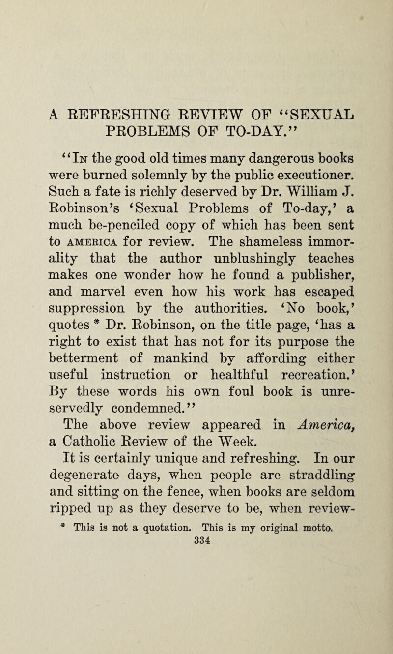 A REFRESHING REVIEW OF “SEXUAL PROBLEMS OF TO-DAY.” “In the good old times many dangerous books were burned solemnly by the public executioner. Such a fate is richly deserved by Dr. William J. Robinson’s ‘Sexual Problems of To-day,’ a much be-penciled copy of which has been sent to America for review. The shameless immor¬ ality that the author unblushingly teaches makes one wonder how he found a publisher, and marvel even how his work has escaped suppression by the authorities. ‘No book,’ quotes * Dr. Robinson, on the title page, ‘has a right to exist that has not for its purpose the betterment of mankind by affording either useful instruction or healthful recreation.’ By these words his own foul book is unre¬ servedly condemned.” The above review appeared in America, a Catholic Review of the Week. It is certainly unique and refreshing. In our degenerate days, when people are straddling and sitting on the fence, when books are seldom ripped up as they deserve to be, when review- * This is not a quotation. This is my original motto.