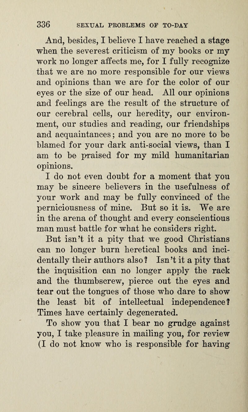 And, besides, I believe I have reached a stage when the severest criticism of my books or my work no longer affects me, for I fully recognize that we are no more responsible for our views and opinions than we are for the color of our eyes or the size of our head. All our opinions and feelings are the result of the structure of our cerebral cells, our heredity, our environ¬ ment, our studies and reading, our friendships and acquaintances; and you are no more to be blamed for your dark anti-social views, than I am to be praised for my mild humanitarian opinions. I do not even doubt for a moment that you may be sincere believers in the usefulness of your work and may be fully convinced of the perniciousness of mine. But so it is. We are in the arena of thought and every conscientious man must battle for what he considers right. But isn’t it a pity that we good Christians can no longer burn heretical books and inci¬ dentally their authors also? Isn’t it a pity that the inquisition can no longer apply the rack and the thumbscrew, pierce out the eyes and tear out the tongues of those who dare to show the least bit of intellectual independence 1 Times have certainly degenerated. To show you that I bear no grudge against you, I take pleasure in mailing you, for review (I do not know who is responsible for having