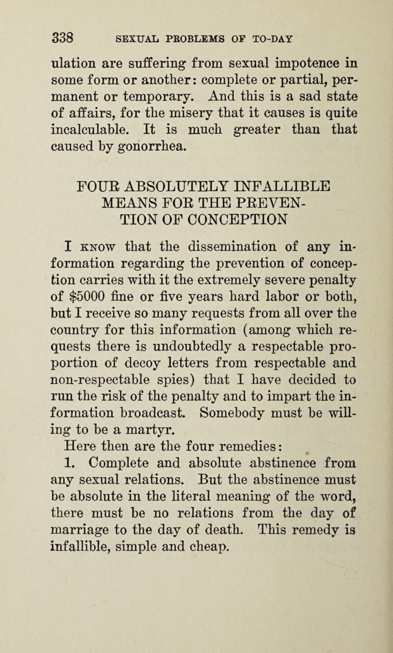 ulation are suffering from sexual impotence in some form or another: complete or partial, per¬ manent or temporary. And this is a sad state of affairs, for the misery that it causes is quite incalculable. It is much greater than that caused by gonorrhea. FOUR ABSOLUTELY INFALLIBLE MEANS FOR THE PREVEN¬ TION OF CONCEPTION I know that the dissemination of any in¬ formation regarding the prevention of concep¬ tion carries with it the extremely severe penalty of $5000 fine or five years hard labor or both, but I receive so many requests from all over the country for this information (among which re¬ quests there is undoubtedly a respectable pro¬ portion of decoy letters from respectable and non-respectable spies) that I have decided to run the risk of the penalty and to impart the in¬ formation broadcast. Somebody must be will¬ ing to be a martyr. Here then are the four remedies: 1. Complete and absolute abstinence from any sexual relations. But the abstinence must be absolute in the literal meaning of the word, there must be no relations from the day of marriage to the day of death. This remedy is infallible, simple and cheap.