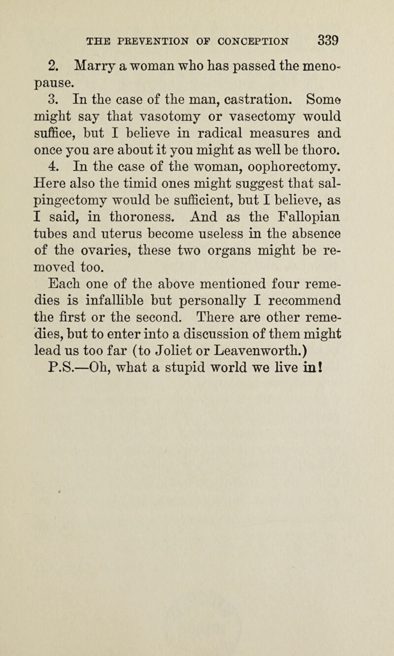 2. Marry a woman who has passed the meno¬ pause. 3. In the case of the man, castration. Some might say that vasotomy or vasectomy would suffice, but I believe in radical measures and once you are about it you might as well be thoro. 4. In the case of the woman, oophorectomy. Here also the timid ones might suggest that sal¬ pingectomy would be sufficient, but I believe, as I said, in thoroness. And as the Fallopian tubes and uterus become useless in the absence of the ovaries, these two organs might be re¬ moved too. Each one of the above mentioned four reme¬ dies is infallible but personally I recommend the first or the second. There are other reme¬ dies, but to enter into a discussion of them might lead us too far (to Joliet or Leavenworth.) P.S.—Oh, what a stupid world we live in!