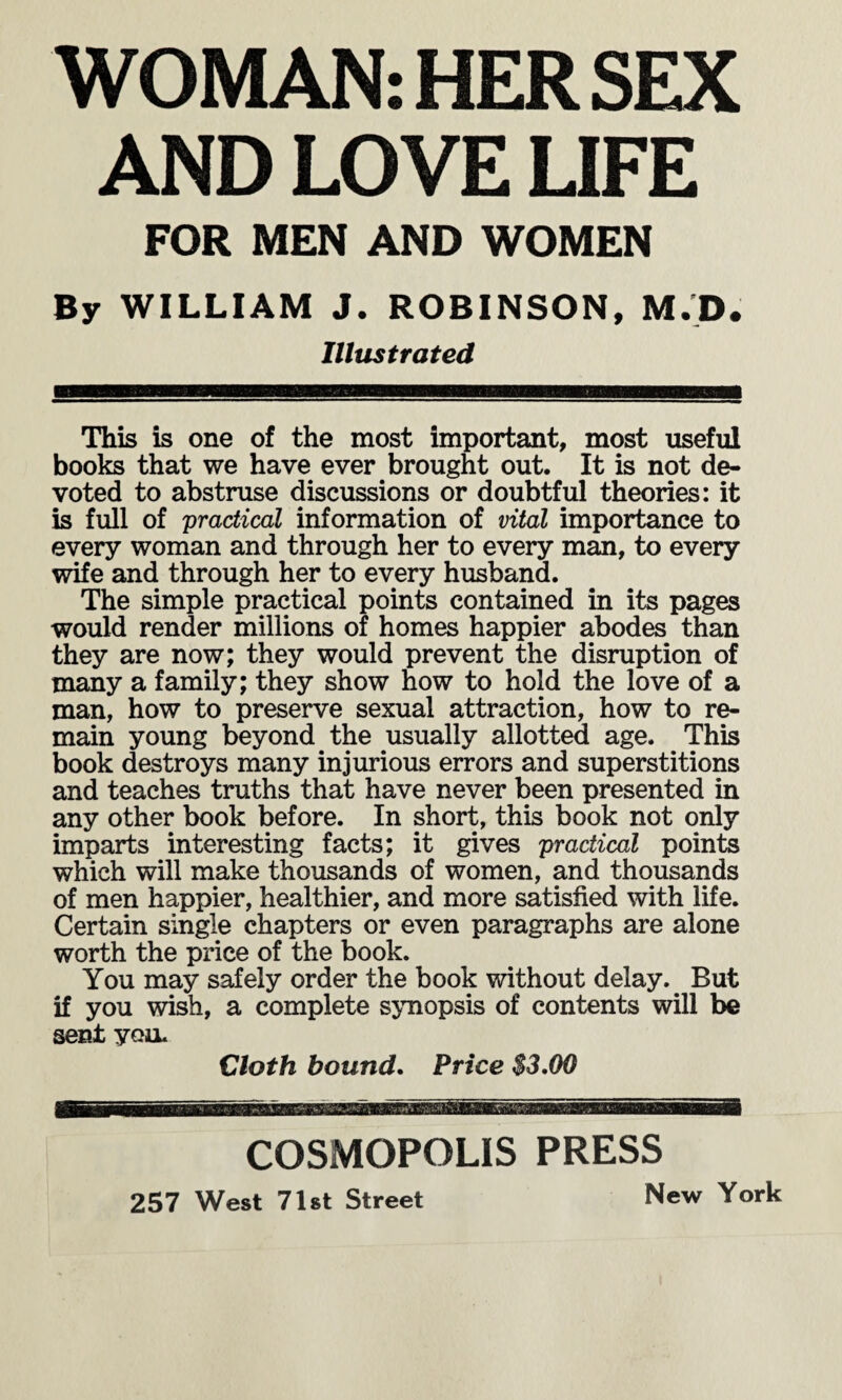 WOMAN: HER SEX AND LOVE LIFE FOR MEN AND WOMEN By WILLIAM J. ROBINSON, M.D. Illustrated iwmmsm ZZSH This is one of the most important, most useful books that we have ever brought out. It is not de¬ voted to abstruse discussions or doubtful theories: it is full of 'practical information of vital importance to every woman and through her to every man, to every wife and through her to every husband. The simple practical points contained in its pages would render millions of homes happier abodes than they are now; they would prevent the disruption of many a family; they show how to hold the love of a man, how to preserve sexual attraction, how to re¬ main young beyond the usually allotted age. This book destroys many injurious errors and superstitions and teaches truths that have never been presented in any other book before. In short, this book not only imparts interesting facts; it gives practical points which will make thousands of women, and thousands of men happier, healthier, and more satisfied with life. Certain single chapters or even paragraphs are alone worth the price of the book. You may safely order the book without delay. But if you wish, a complete synopsis of contents will be sent you. Cloth bound. Price $3.00 COSMOPOLIS PRESS