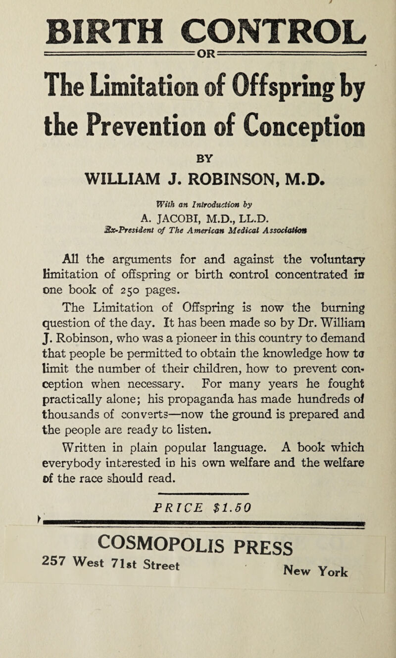 BIRTH CONTROL --QR-—— - ■ - The Limitation of Offspring by the Prevention of Conception BY WILLIAM J. ROBINSON, M.D. With an Introduction by A. JACOBI, M.D., LL.D. 2x-President of The American Medical Association All the arguments for and against the voluntary Kmitation of offspring or birth control concentrated in one book of 250 pages. The Limitation of Offspring is now the burning question of the day. It has been made so by Dr. William J. Robinson, who was a pioneer in this country to demand that people be permitted to obtain the knowledge how ta limit the number of their children, how to prevent com ception when necessary. For many years he fought practically alone; his propaganda has made hundreds of thousands of converts—now the ground is prepared and the people are ready to listen. Written in plain popular language. A book which everybody interested in his own welfare and the welfare of the race should read. PRICE $1.50 COSMOPOLIS PRESS 257 West 71st Street