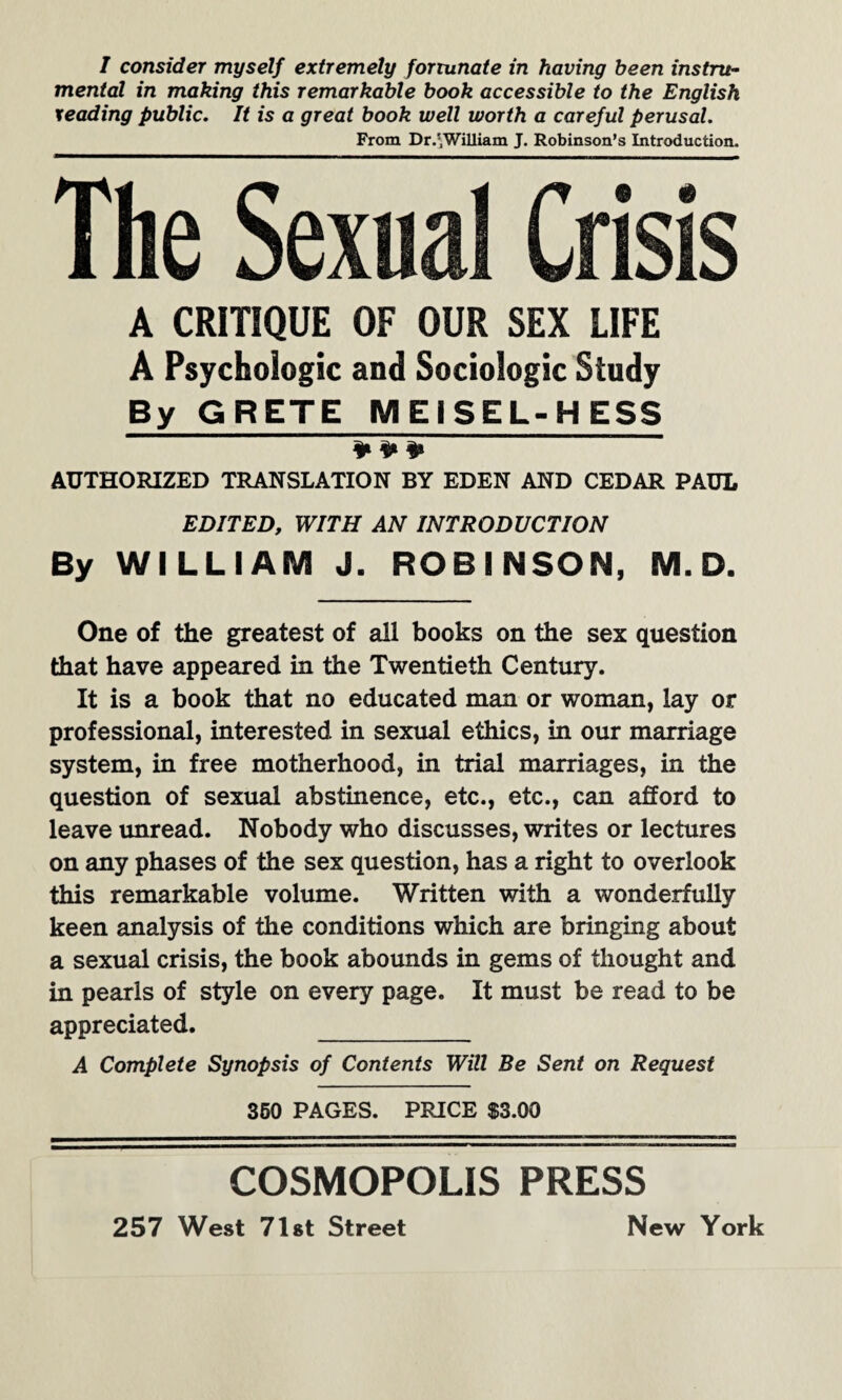 I consider myself extremely fortunate in having been instru¬ mental in making this remarkable book accessible to the English leading public. It is a great book well worth a careful perusal. From Dr.'William J. Robinson’s Introduction. The Sexu A CRITIQUE OF OUR SEX LIFE A Psychologic and Sociologic Study By GRETE MEISEL-H ESS * * * AUTHORIZED TRANSLATION BY EDEN AND CEDAR PAUL EDITED, WITH AN INTRODUCTION By WILLIAM J. ROBINSON, M. D. One of the greatest of all books on the sex question that have appeared in the Twentieth Century. It is a book that no educated man or woman, lay or professional, interested in sexual ethics, in our marriage system, in free motherhood, in trial marriages, in the question of sexual abstinence, etc., etc., can afford to leave unread. Nobody who discusses, writes or lectures on any phases of the sex question, has a right to overlook this remarkable volume. Written with a wonderfully keen analysis of the conditions which are bringing about a sexual crisis, the book abounds in gems of thought and in pearls of style on every page. It must be read to be appreciated. _ A Complete Synopsis of Contents Will Be Sent on Request 360 PAGES. PRICE $3.00 COSMOPOLIS PRESS