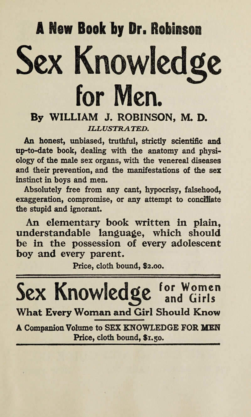 I New Book by Dr. Robinson Sex Knowledge for Men. By WILLIAM J. ROBINSON, M. D. ILLUSTRATED. An honest, unbiased, truthful, strictly scientific and up-to-date book, dealing with the anatomy and physi¬ ology of the male sex organs, with the venereal diseases and their prevention, and the manifestations of the sex instinct in boys and men. Absolutely free from any cant, hypocrisy, falsehood, exaggeration, compromise, or any attempt to conciliate the stupid and ignorant. An elementary book written in plain, understandable language, which should be in the possession of every adolescent boy and every parent. Price, cloth bound, $2.00. Sex Knowledge 'VJbuu What Every Woman and Girl Should Know A Companion Volume to SEX KNOWLEDGE FOR MEN Price, cloth bound, $1.50.