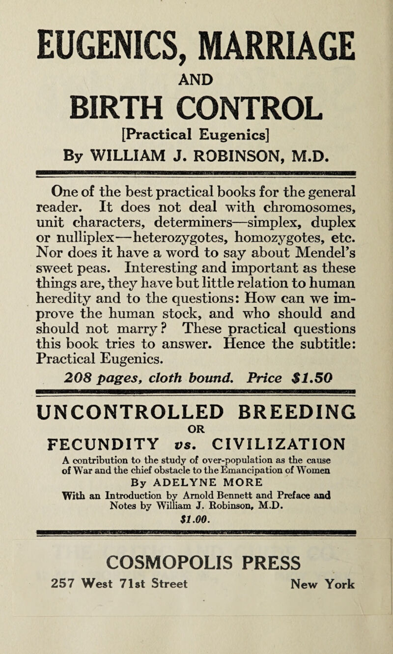 EUGENICS, MARRIAGE AND BIRTH CONTROL [Practical Eugenics] By WILLIAM J. ROBINSON, M.D. One of the best practical books for the general reader. It does not deal with chromosomes, unit characters, determiners—simplex, duplex or nulliplex—heterozygotes, homozygotes, etc. Nor does it have a word to say about Mendel’s sweet peas. Interesting and important as these things are, they have but little relation to human heredity and to the questions: How can we im¬ prove the human stock, and who should and should not marry ? These practical questions this book tries to answer. Hence the subtitle: Practical Eugenics. 208 pages, cloth bound. Price $1.50 UNCONTROLLED BREEDING OR FECUNDITY vs. CIVILIZATION A contribution to the study of over-population as the cause of War and the chief obstacle to the Emancipation of Women By ADELYNE MORE With an Introduction by Arnold Bennett and Preface and Notes by William J. Robinson, M.D. $1.00. COSMOPOLIS PRESS