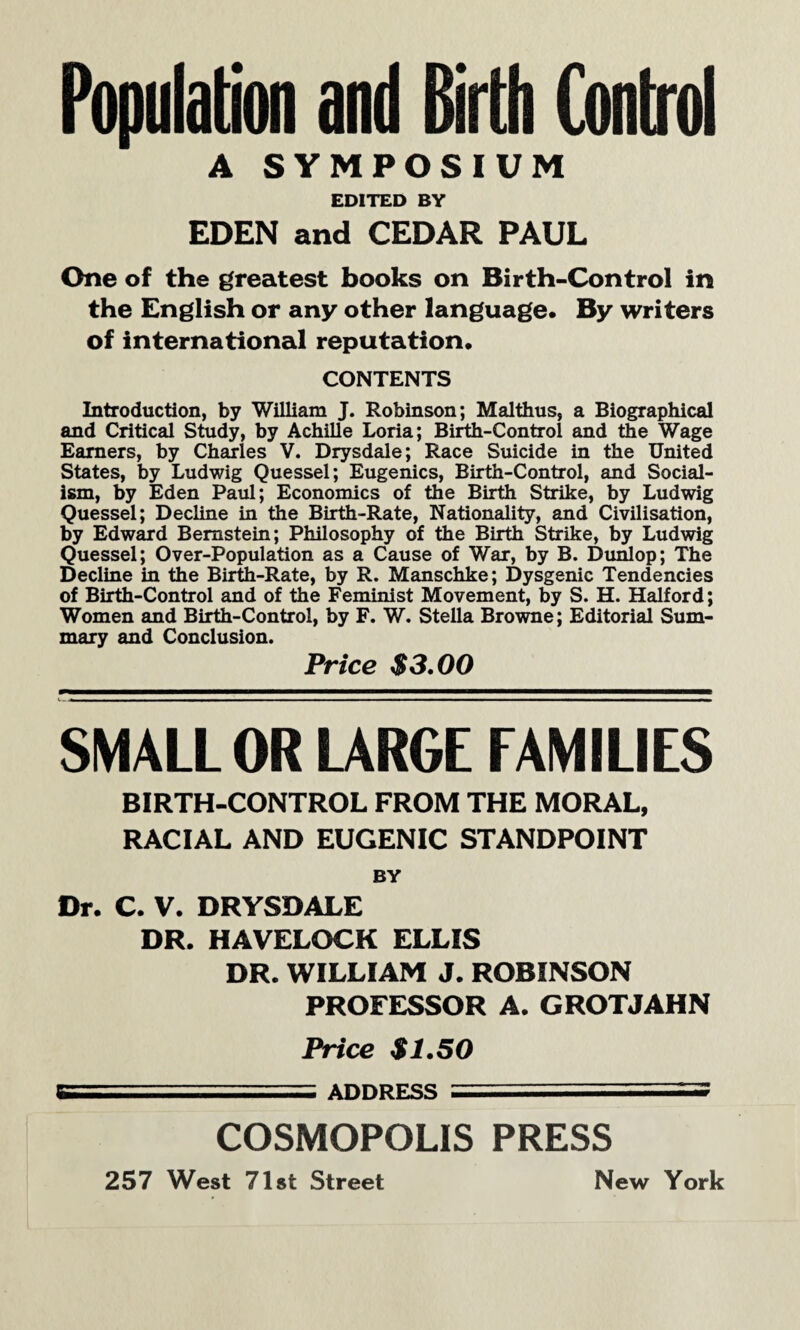 Population and Birth Control A SYMPOSIUM EDITED BY EDEN and CEDAR PAUL One of the greatest books on Birth-Control in the English or any other language. By writers of international reputation. CONTENTS Introduction, by William J. Robinson; Malthus, a Biographical and Critical Study, by Achille Loria; Birth-Control and the Wage Earners, by Charles V. Drysdale; Race Suicide in the United States, by Ludwig Quessel; Eugenics, Birth-Control, and Social¬ ism, by Eden Paul; Economics of the Birth Strike, by Ludwig Quessel; Decline in the Birth-Rate, Nationality, and Civilisation, by Edward Bernstein; Philosophy of the Birth Strike, by Ludwig Quessel; Over-Population as a Cause of War, by B. Dunlop; The Decline in the Birth-Rate, by R. Manschke; Dysgenic Tendencies of Birth-Control and of the Feminist Movement, by S. H. Halford; Women and Birth-Control, by F. W. Stella Browne; Editorial Sum¬ mary and Conclusion. Price $3.00 SMALL OR LARGE FAMILIES BIRTH-CONTROL FROM THE MORAL, RACIAL AND EUGENIC STANDPOINT BY Dr. C. V. DRYSDALE DR. HAVELOCK ELLIS DR. WILLIAM J. ROBINSON PROFESSOR A. GROTJAHN Price $1.50 gisr.;;.■■■■ ADDRESS ■ ■ j COSMOPOLIS PRESS